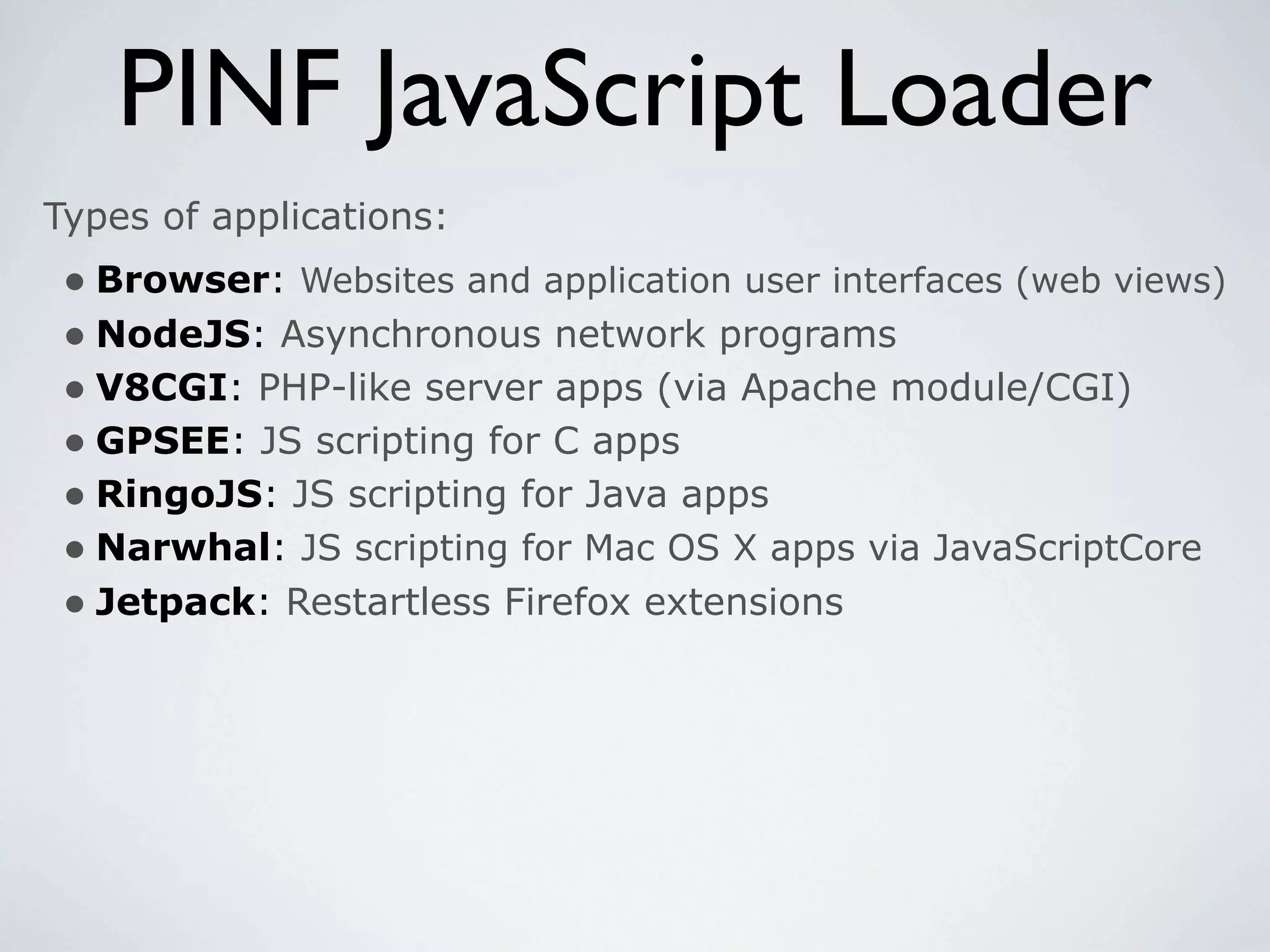 PINF JavaScript Loader
Types of applications:
 • Browser: Websites and application user interfaces (web views)
 • NodeJS: Asynchronous network programs
 • V8CGI: PHP-like server apps (via Apache module/CGI)
 • GPSEE: JS scripting for C apps
 • RingoJS: JS scripting for Java apps
 • Narwhal: JS scripting for Mac OS X apps via JavaScriptCore
 • Jetpack: Restartless Firefox extensions
 
