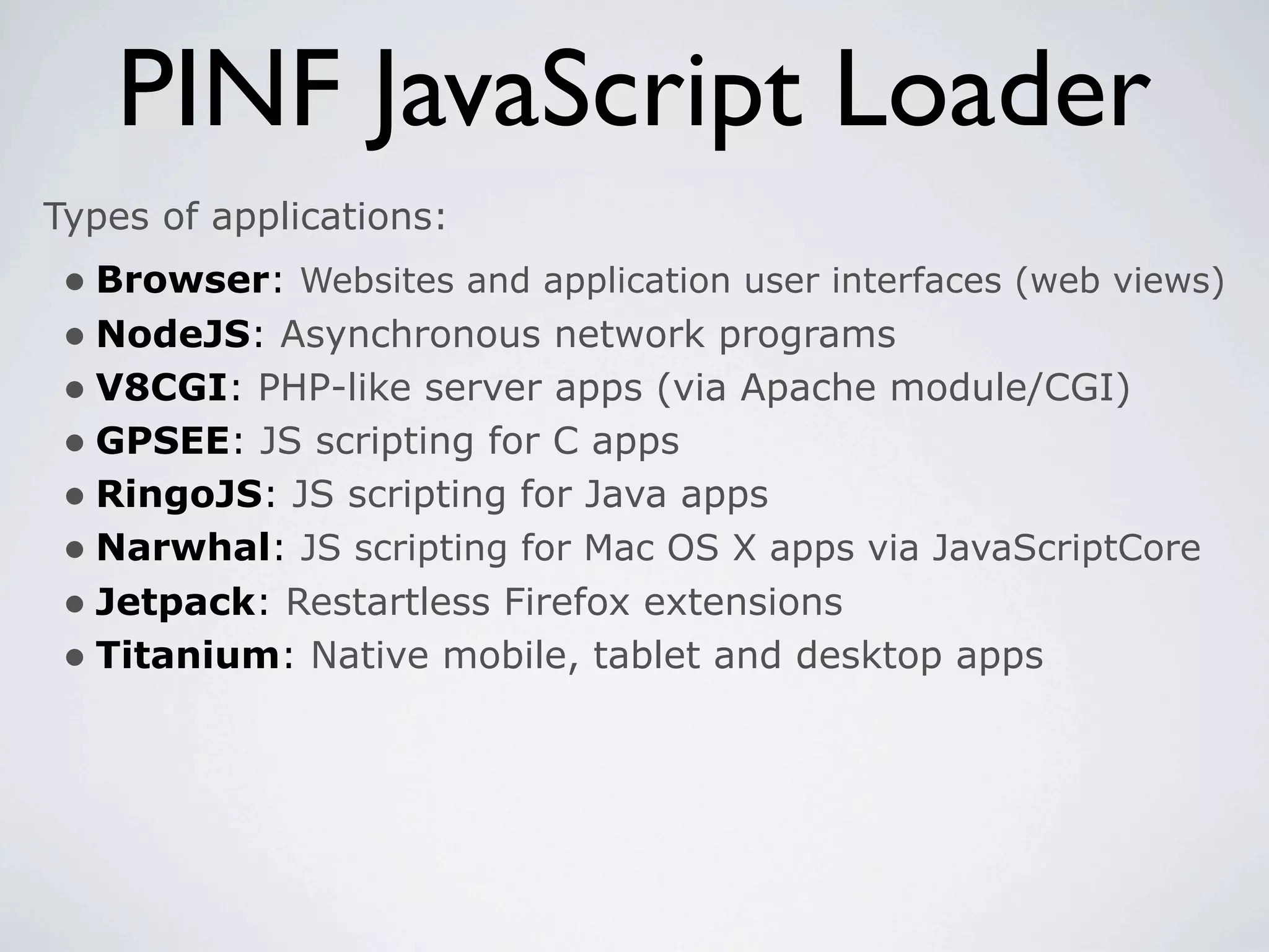 PINF JavaScript Loader
Types of applications:
 • Browser: Websites and application user interfaces (web views)
 • NodeJS: Asynchronous network programs
 • V8CGI: PHP-like server apps (via Apache module/CGI)
 • GPSEE: JS scripting for C apps
 • RingoJS: JS scripting for Java apps
 • Narwhal: JS scripting for Mac OS X apps via JavaScriptCore
 • Jetpack: Restartless Firefox extensions
 • Titanium: Native mobile, tablet and desktop apps
 