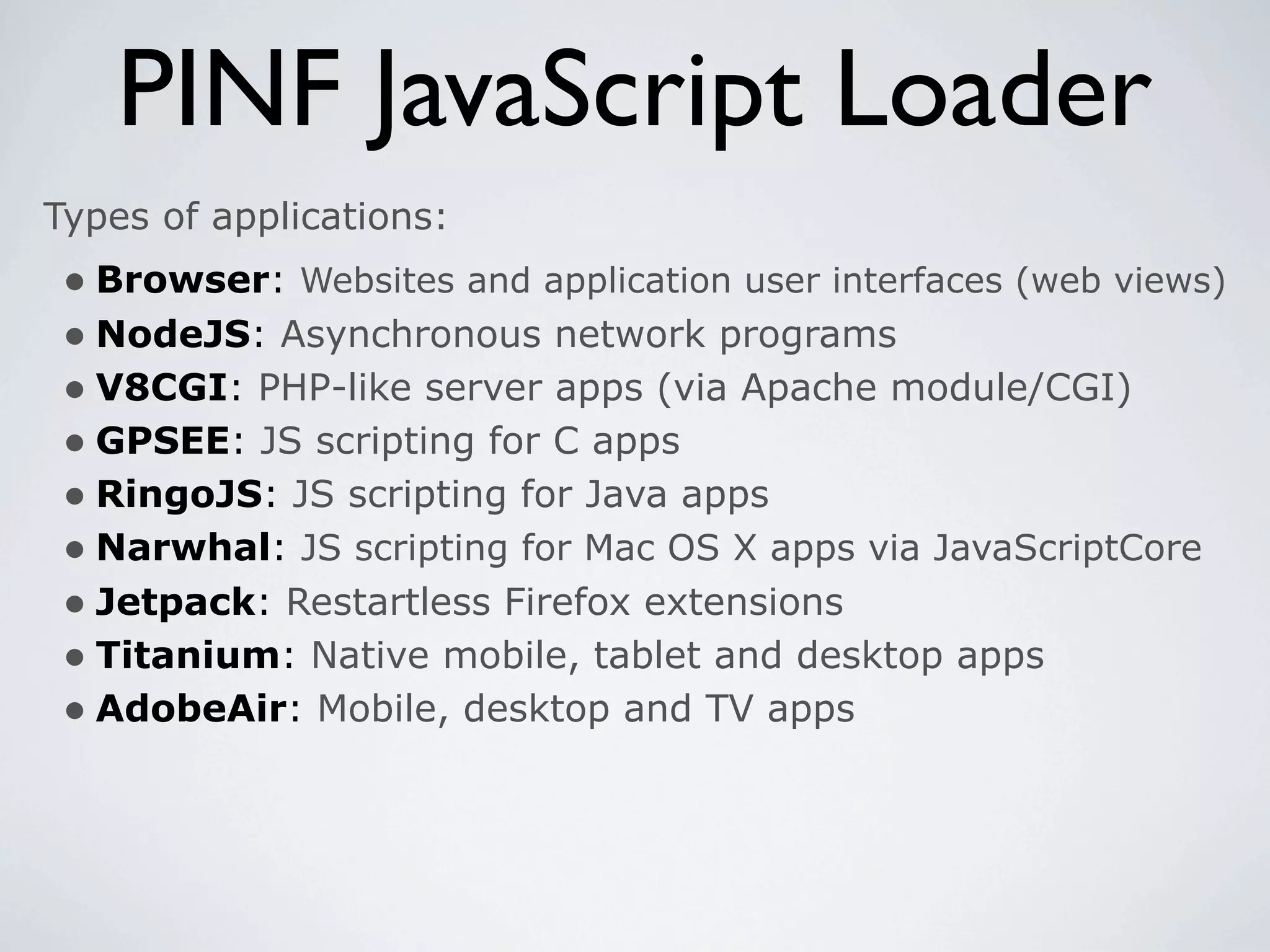 PINF JavaScript Loader
Types of applications:
 • Browser: Websites and application user interfaces (web views)
 • NodeJS: Asynchronous network programs
 • V8CGI: PHP-like server apps (via Apache module/CGI)
 • GPSEE: JS scripting for C apps
 • RingoJS: JS scripting for Java apps
 • Narwhal: JS scripting for Mac OS X apps via JavaScriptCore
 • Jetpack: Restartless Firefox extensions
 • Titanium: Native mobile, tablet and desktop apps
 • AdobeAir: Mobile, desktop and TV apps
 