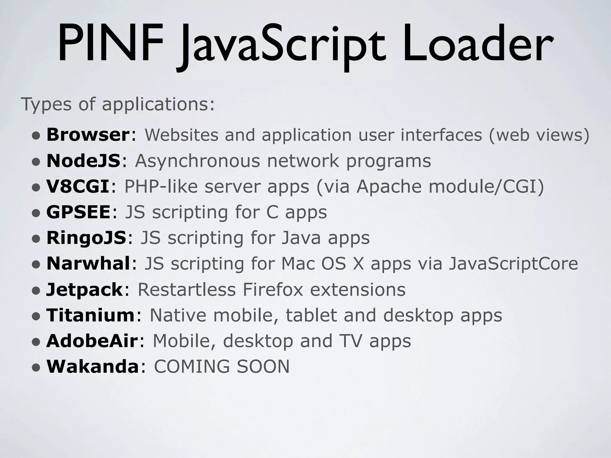 PINF JavaScript Loader
Types of applications:
 • Browser: Websites and application user interfaces (web views)
 • NodeJS: Asynchronous network programs
 • V8CGI: PHP-like server apps (via Apache module/CGI)
 • GPSEE: JS scripting for C apps
 • RingoJS: JS scripting for Java apps
 • Narwhal: JS scripting for Mac OS X apps via JavaScriptCore
 • Jetpack: Restartless Firefox extensions
 • Titanium: Native mobile, tablet and desktop apps
 • AdobeAir: Mobile, desktop and TV apps
 • Wakanda: COMING SOON
 