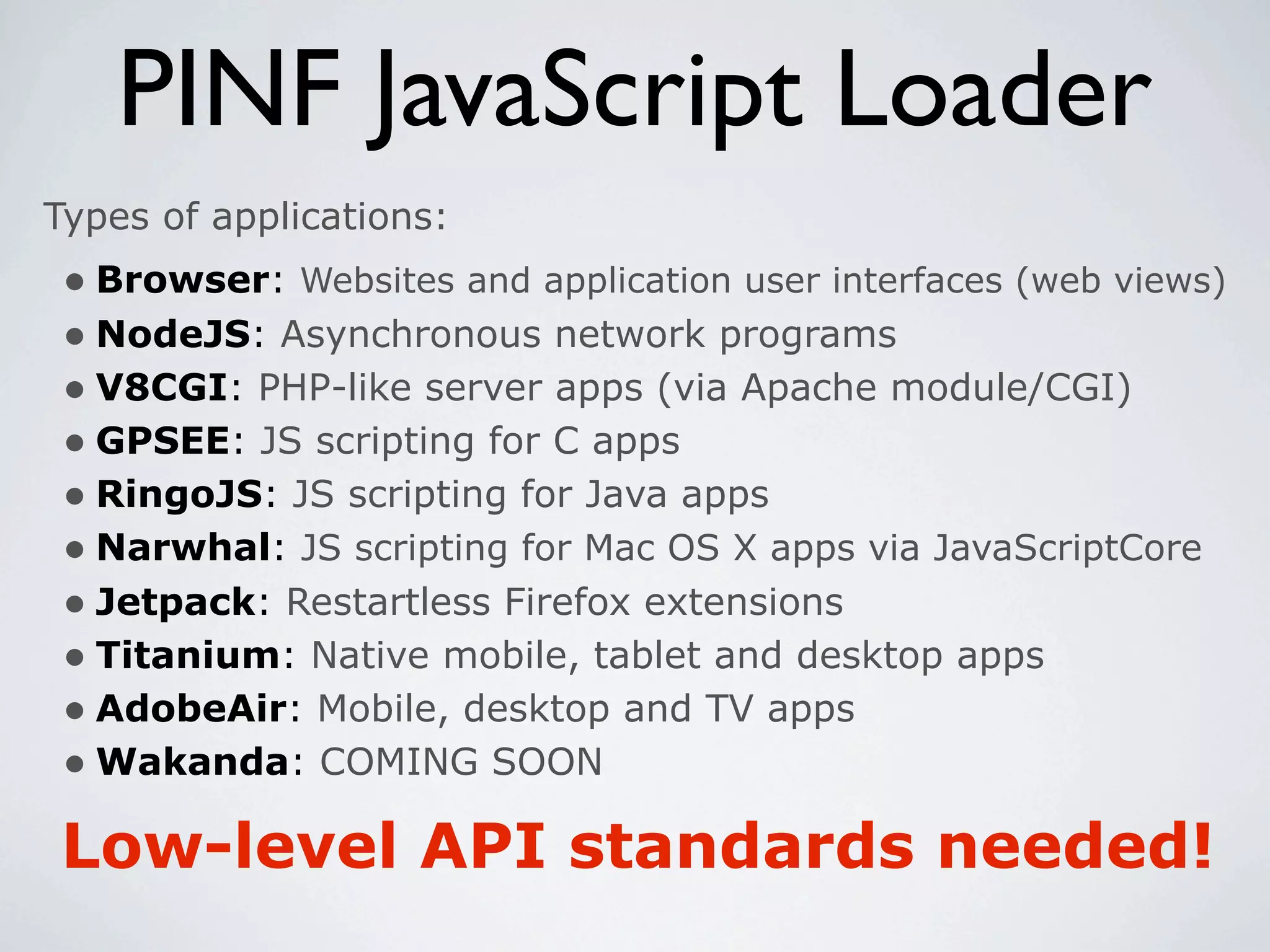 PINF JavaScript Loader
Types of applications:
 • Browser: Websites and application user interfaces (web views)
 • NodeJS: Asynchronous network programs
 • V8CGI: PHP-like server apps (via Apache module/CGI)
 • GPSEE: JS scripting for C apps
 • RingoJS: JS scripting for Java apps
 • Narwhal: JS scripting for Mac OS X apps via JavaScriptCore
 • Jetpack: Restartless Firefox extensions
 • Titanium: Native mobile, tablet and desktop apps
 • AdobeAir: Mobile, desktop and TV apps
 • Wakanda: COMING SOON
Low-level API standards needed!
 