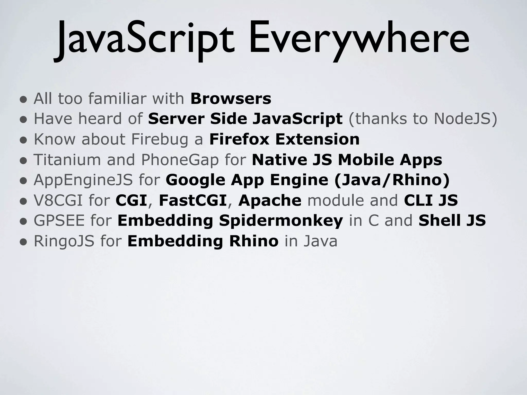 JavaScript Everywhere
• All too familiar with Browsers
• Have heard of Server Side JavaScript (thanks to NodeJS)
• Know about Firebug a Firefox Extension
• Titanium and PhoneGap for Native JS Mobile Apps
• AppEngineJS for Google App Engine (Java/Rhino)
• V8CGI for CGI, FastCGI, Apache module and CLI JS
• GPSEE for Embedding Spidermonkey in C and Shell JS
• RingoJS for Embedding Rhino in Java
 