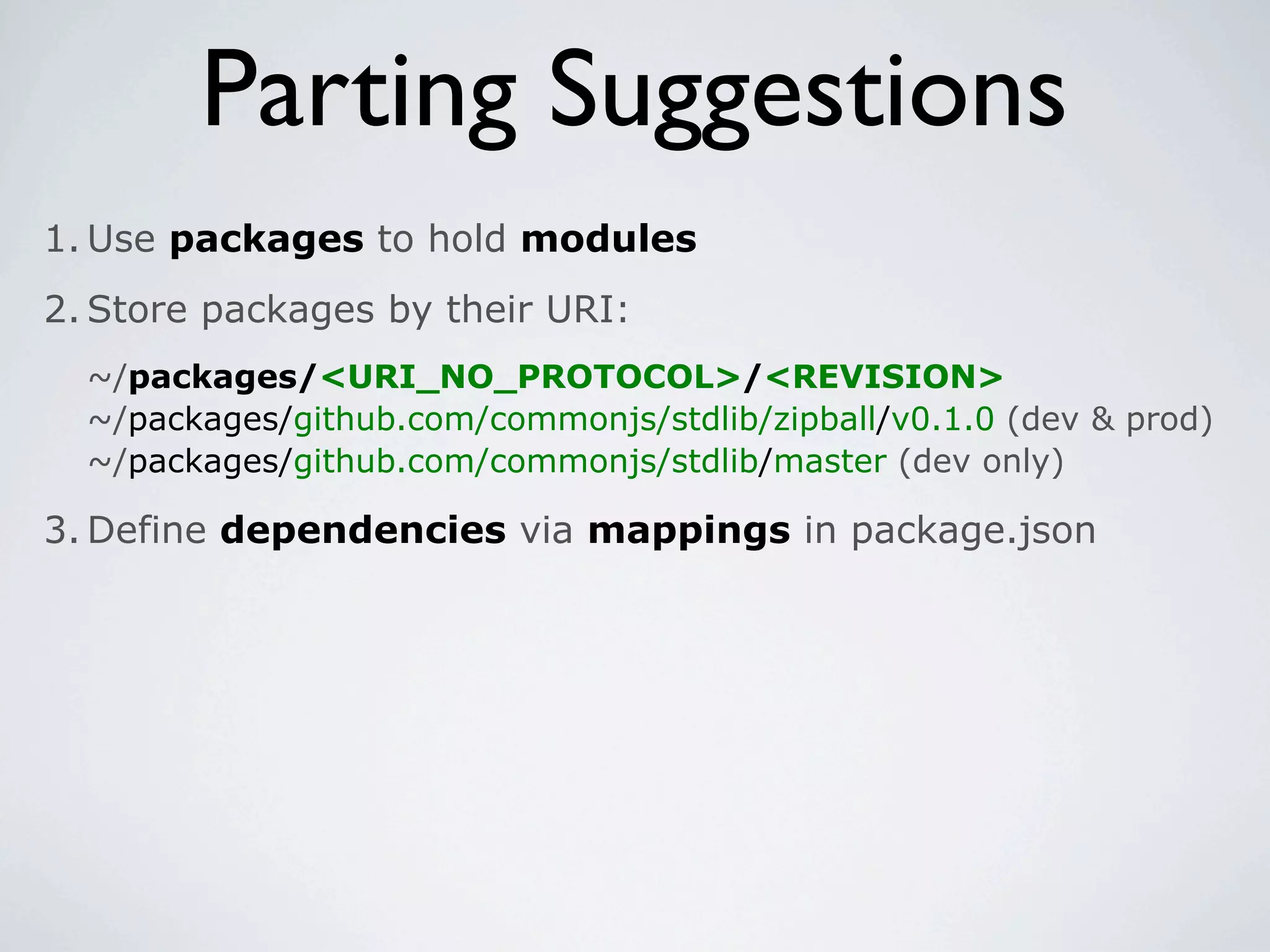 Parting Suggestions
1. Use packages to hold modules
2. Store packages by their URI:
  ~/packages/<URI_NO_PROTOCOL>/<REVISION>
  ~/packages/github.com/commonjs/stdlib/zipball/v0.1.0 (dev & prod)
  ~/packages/github.com/commonjs/stdlib/master (dev only)

3. Define dependencies via mappings in package.json
 