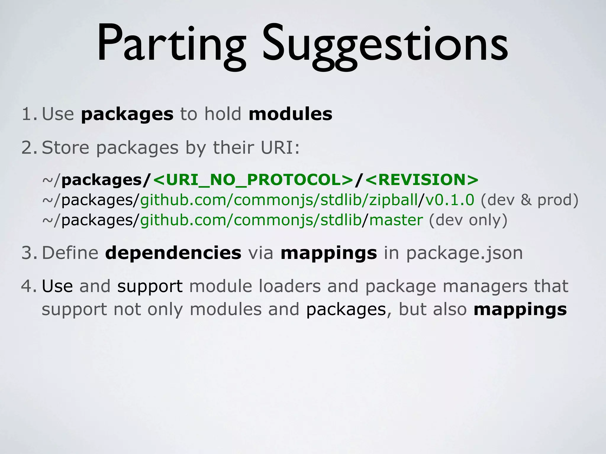 Parting Suggestions
1. Use packages to hold modules
2. Store packages by their URI:
  ~/packages/<URI_NO_PROTOCOL>/<REVISION>
  ~/packages/github.com/commonjs/stdlib/zipball/v0.1.0 (dev & prod)
  ~/packages/github.com/commonjs/stdlib/master (dev only)

3. Define dependencies via mappings in package.json
4. Use and support module loaders and package managers that
   support not only modules and packages, but also mappings
 