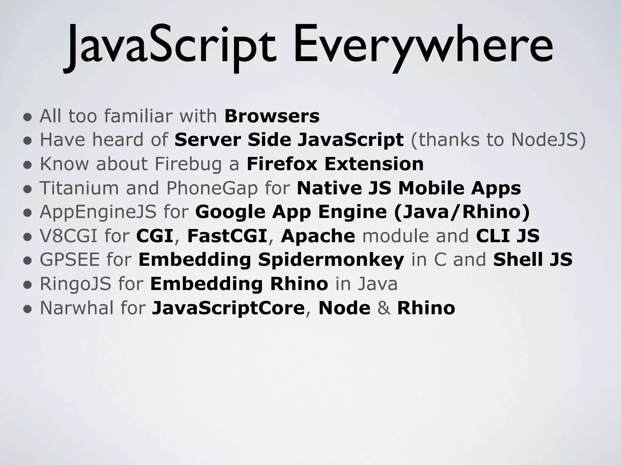 JavaScript Everywhere
• All too familiar with Browsers
• Have heard of Server Side JavaScript (thanks to NodeJS)
• Know about Firebug a Firefox Extension
• Titanium and PhoneGap for Native JS Mobile Apps
• AppEngineJS for Google App Engine (Java/Rhino)
• V8CGI for CGI, FastCGI, Apache module and CLI JS
• GPSEE for Embedding Spidermonkey in C and Shell JS
• RingoJS for Embedding Rhino in Java
• Narwhal for JavaScriptCore, Node & Rhino
 