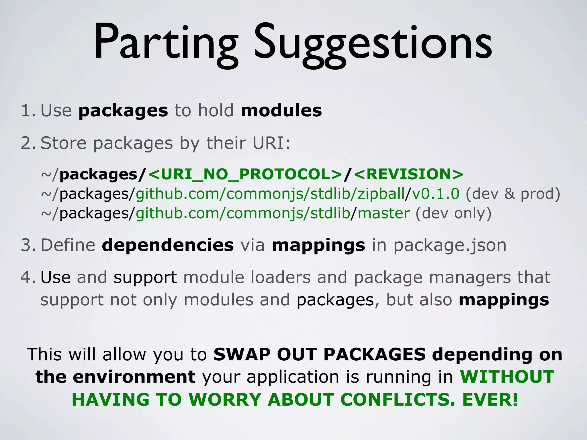 Parting Suggestions
1. Use packages to hold modules
2. Store packages by their URI:
  ~/packages/<URI_NO_PROTOCOL>/<REVISION>
  ~/packages/github.com/commonjs/stdlib/zipball/v0.1.0 (dev & prod)
  ~/packages/github.com/commonjs/stdlib/master (dev only)

3. Define dependencies via mappings in package.json
4. Use and support module loaders and package managers that
   support not only modules and packages, but also mappings


This will allow you to SWAP OUT PACKAGES depending on
 the environment your application is running in WITHOUT
     HAVING TO WORRY ABOUT CONFLICTS. EVER!
 