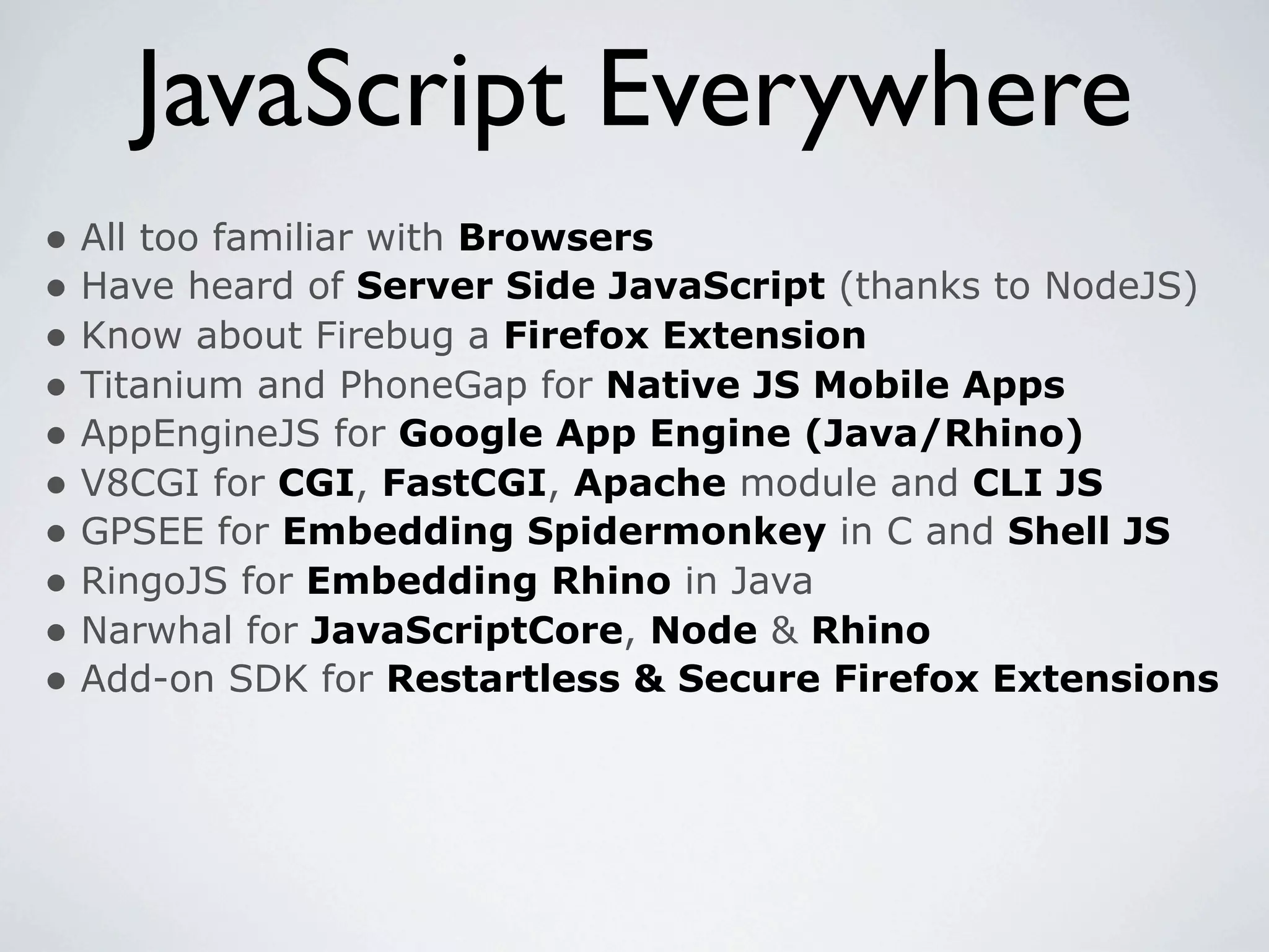 JavaScript Everywhere
• All too familiar with Browsers
• Have heard of Server Side JavaScript (thanks to NodeJS)
• Know about Firebug a Firefox Extension
• Titanium and PhoneGap for Native JS Mobile Apps
• AppEngineJS for Google App Engine (Java/Rhino)
• V8CGI for CGI, FastCGI, Apache module and CLI JS
• GPSEE for Embedding Spidermonkey in C and Shell JS
• RingoJS for Embedding Rhino in Java
• Narwhal for JavaScriptCore, Node & Rhino
• Add-on SDK for Restartless & Secure Firefox Extensions
 