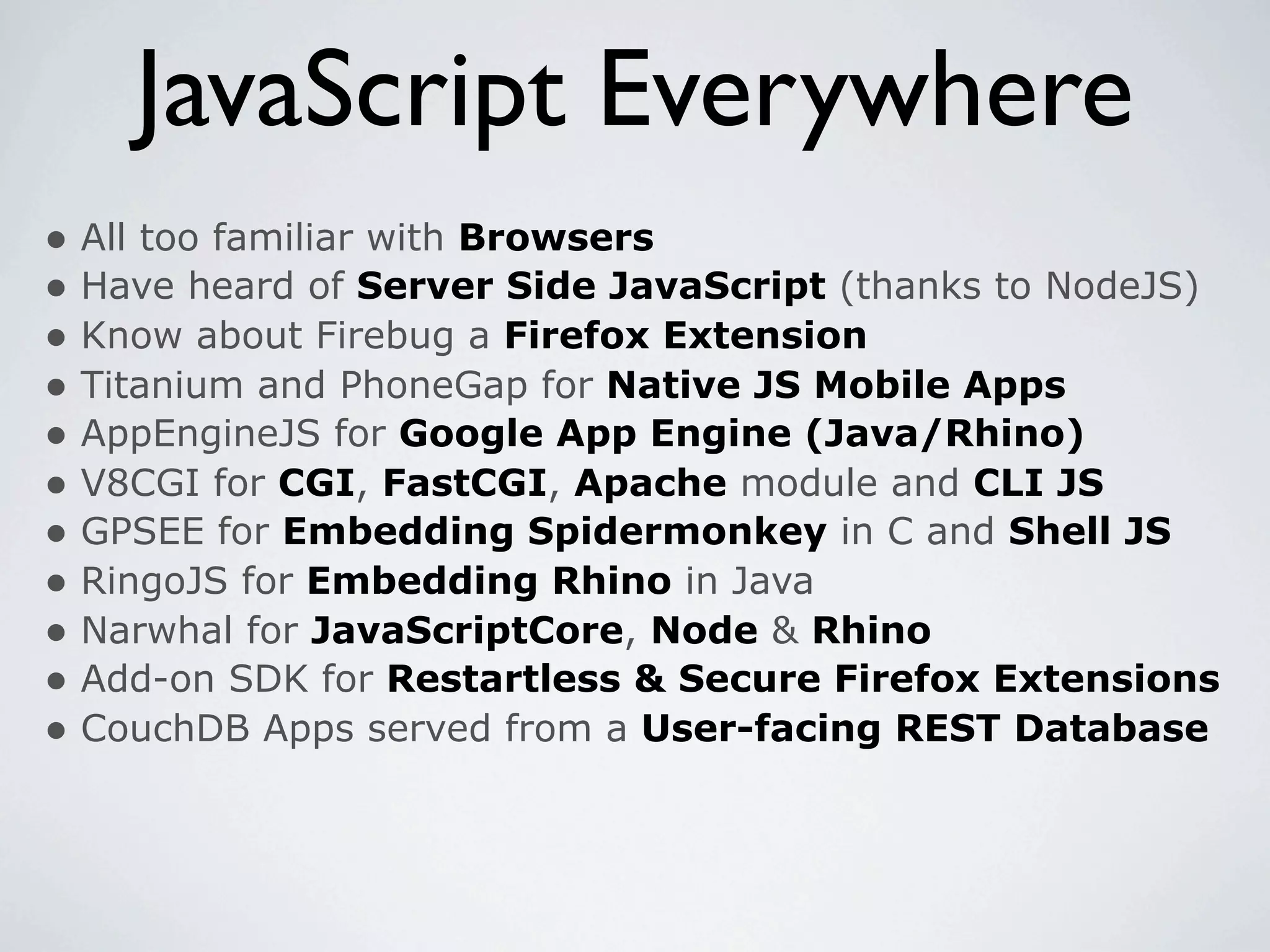 JavaScript Everywhere
• All too familiar with Browsers
• Have heard of Server Side JavaScript (thanks to NodeJS)
• Know about Firebug a Firefox Extension
• Titanium and PhoneGap for Native JS Mobile Apps
• AppEngineJS for Google App Engine (Java/Rhino)
• V8CGI for CGI, FastCGI, Apache module and CLI JS
• GPSEE for Embedding Spidermonkey in C and Shell JS
• RingoJS for Embedding Rhino in Java
• Narwhal for JavaScriptCore, Node & Rhino
• Add-on SDK for Restartless & Secure Firefox Extensions
• CouchDB Apps served from a User-facing REST Database
 