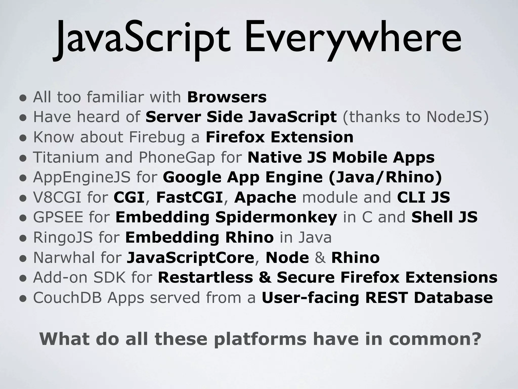 JavaScript Everywhere
• All too familiar with Browsers
• Have heard of Server Side JavaScript (thanks to NodeJS)
• Know about Firebug a Firefox Extension
• Titanium and PhoneGap for Native JS Mobile Apps
• AppEngineJS for Google App Engine (Java/Rhino)
• V8CGI for CGI, FastCGI, Apache module and CLI JS
• GPSEE for Embedding Spidermonkey in C and Shell JS
• RingoJS for Embedding Rhino in Java
• Narwhal for JavaScriptCore, Node & Rhino
• Add-on SDK for Restartless & Secure Firefox Extensions
• CouchDB Apps served from a User-facing REST Database

  What do all these platforms have in common?
 