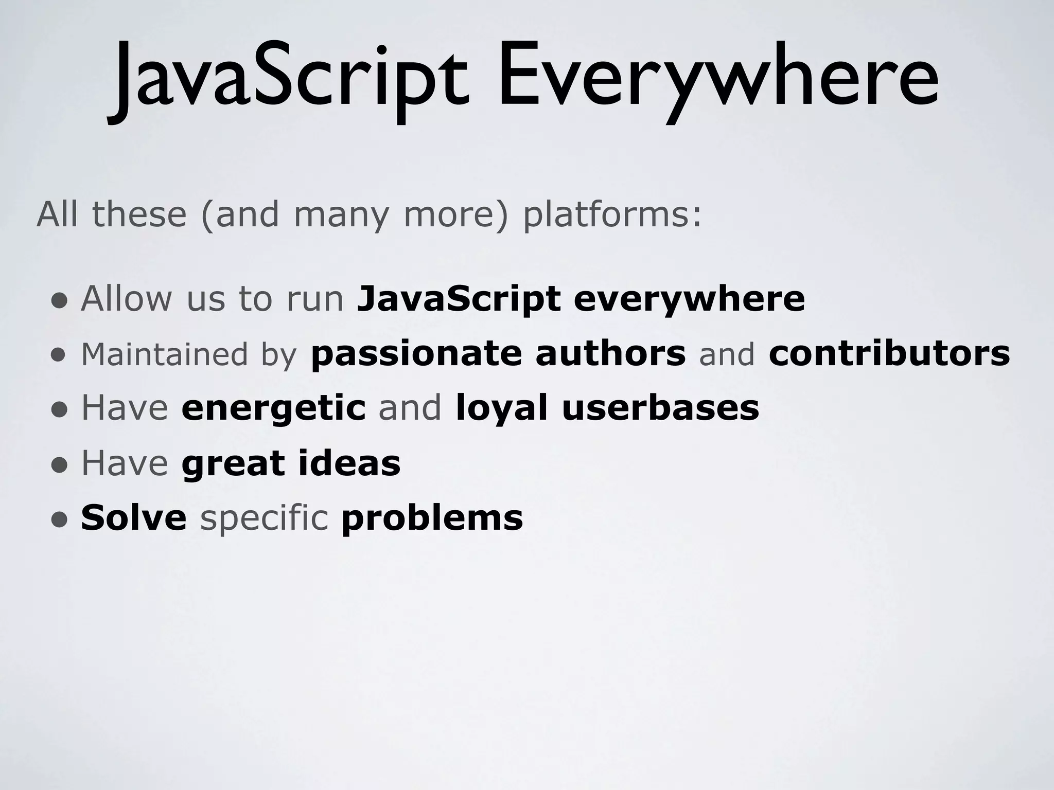 JavaScript Everywhere
All these (and many more) platforms:

• Allow us to run JavaScript everywhere
• Maintained by passionate authors and contributors
• Have energetic and loyal userbases
• Have great ideas
• Solve specific problems
 
