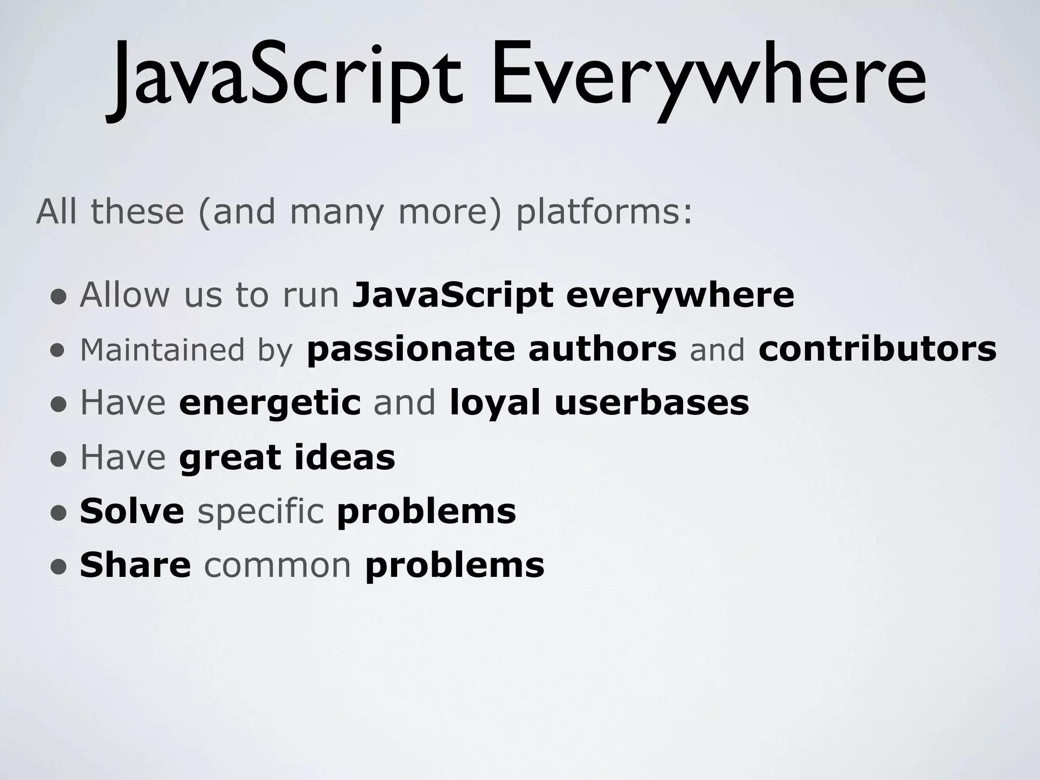 JavaScript Everywhere
All these (and many more) platforms:

• Allow us to run JavaScript everywhere
• Maintained by passionate authors and contributors
• Have energetic and loyal userbases
• Have great ideas
• Solve specific problems
• Share common problems
 