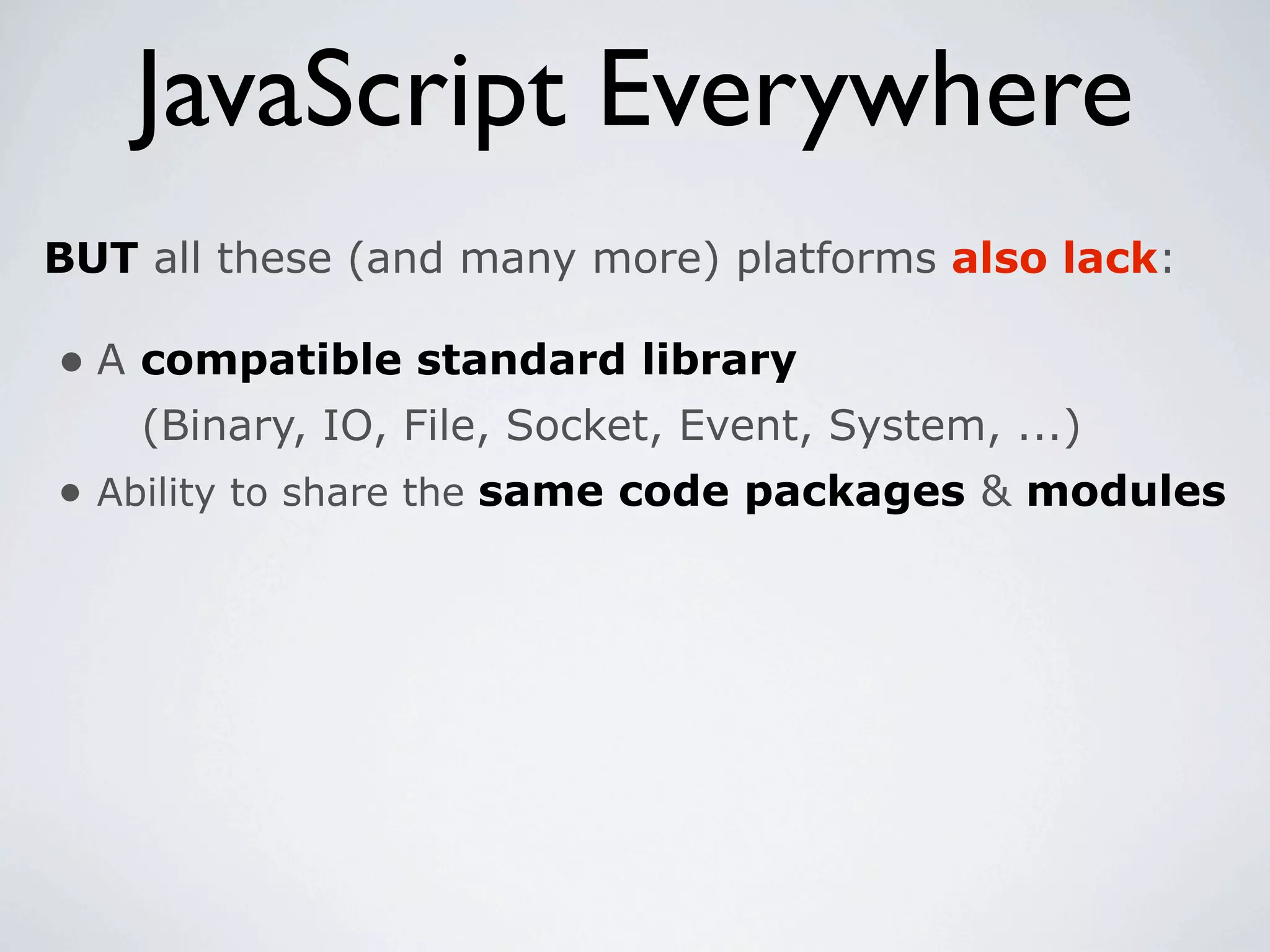 JavaScript Everywhere
BUT all these (and many more) platforms also lack:

• A compatible standard library
    (Binary, IO, File, Socket, Event, System, ...)
• Ability to share the same code packages & modules
 