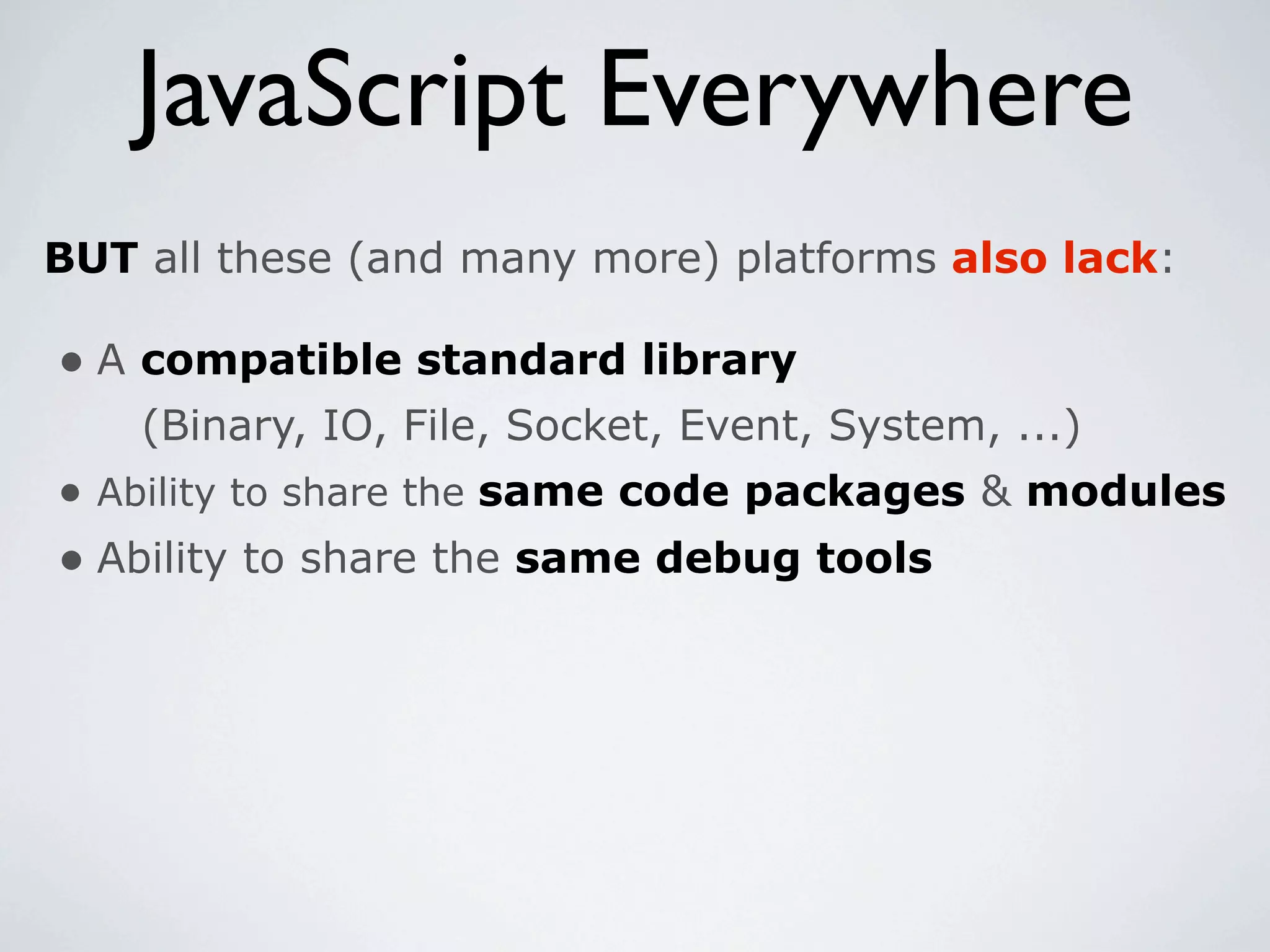 JavaScript Everywhere
BUT all these (and many more) platforms also lack:

• A compatible standard library
    (Binary, IO, File, Socket, Event, System, ...)
• Ability to share the same code packages & modules
• Ability to share the same debug tools
 