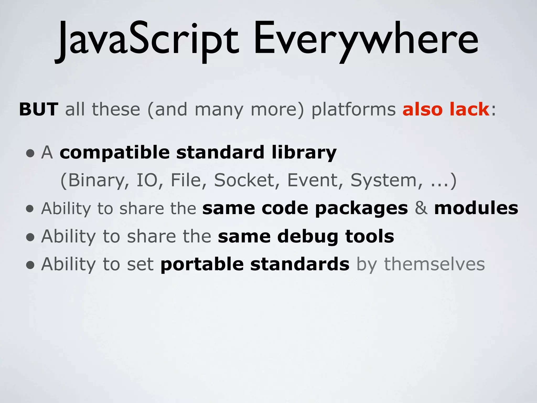 JavaScript Everywhere
BUT all these (and many more) platforms also lack:

• A compatible standard library
    (Binary, IO, File, Socket, Event, System, ...)
• Ability to share the same code packages & modules
• Ability to share the same debug tools
• Ability to set portable standards by themselves
 