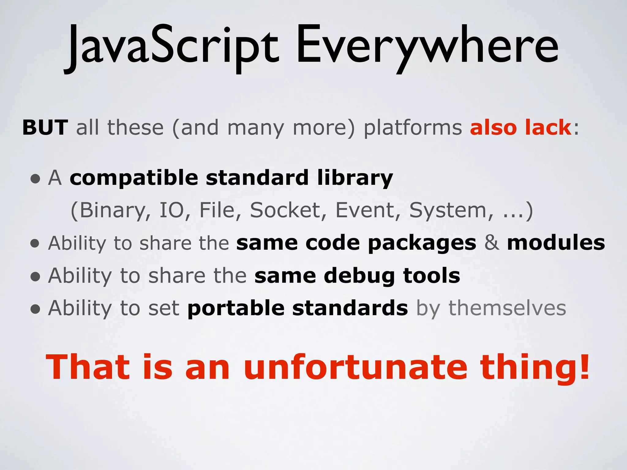JavaScript Everywhere
BUT all these (and many more) platforms also lack:

• A compatible standard library
    (Binary, IO, File, Socket, Event, System, ...)
• Ability to share the same code packages & modules
• Ability to share the same debug tools
• Ability to set portable standards by themselves

  That is an unfortunate thing!
 