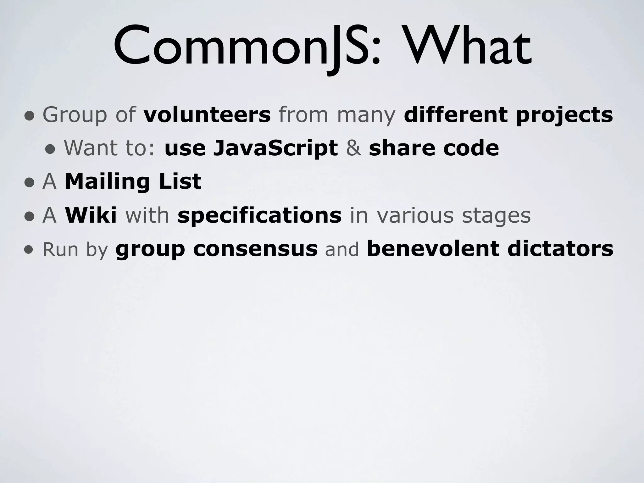 CommonJS: What
• Group of volunteers from many different projects
  • Want to: use JavaScript & share code
• A Mailing List
• A Wiki with specifications in various stages
• Run by group consensus and benevolent dictators
 