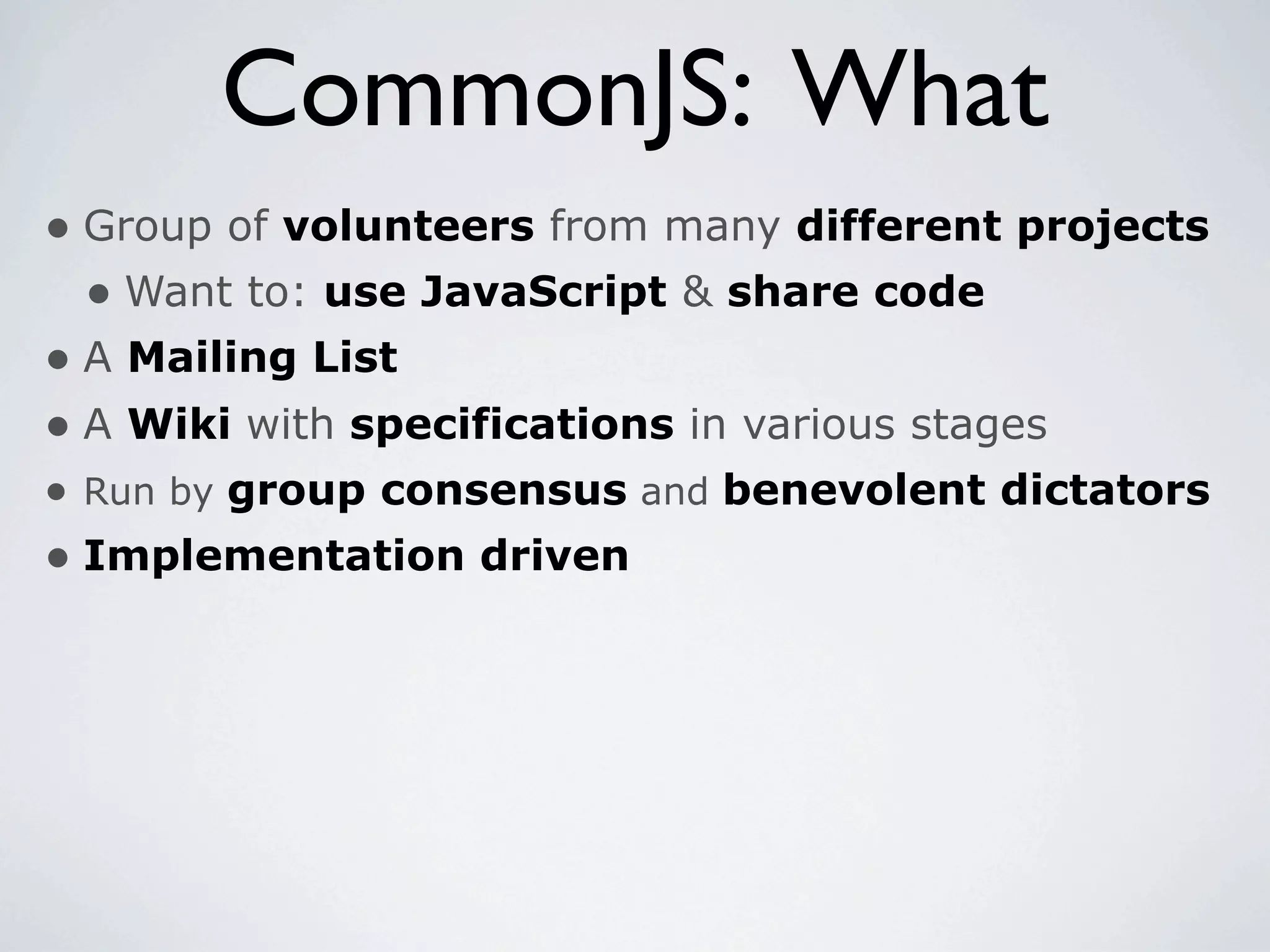 CommonJS: What
• Group of volunteers from many different projects
  • Want to: use JavaScript & share code
• A Mailing List
• A Wiki with specifications in various stages
• Run by group consensus and benevolent dictators
• Implementation driven
 