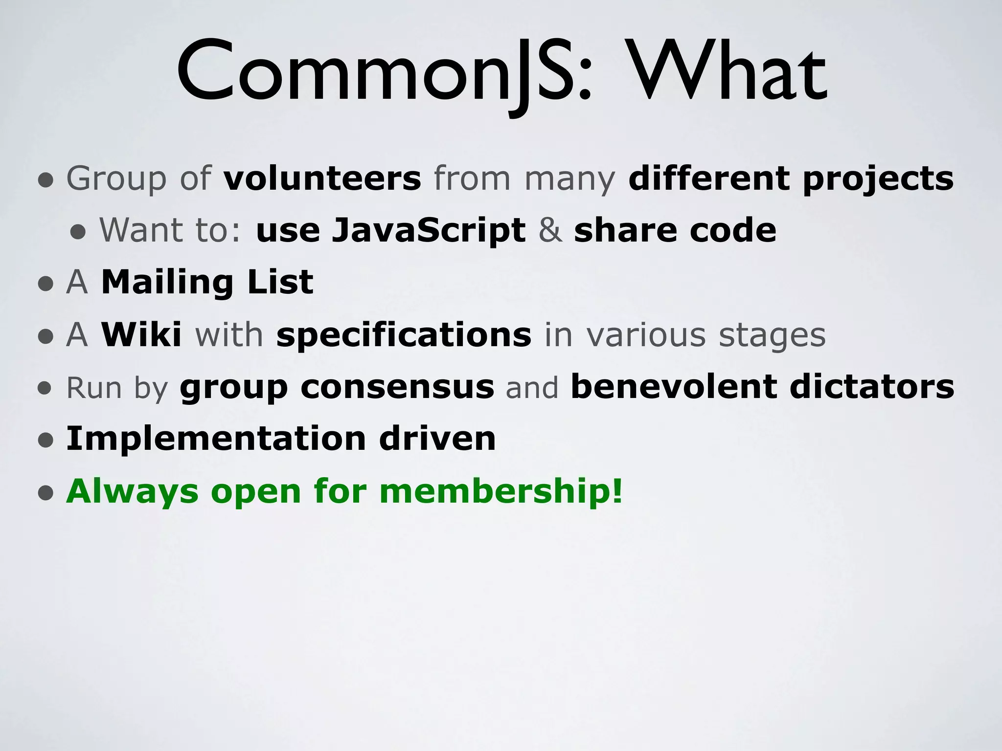 CommonJS: What
• Group of volunteers from many different projects
  • Want to: use JavaScript & share code
• A Mailing List
• A Wiki with specifications in various stages
• Run by group consensus and benevolent dictators
• Implementation driven
• Always open for membership!
 