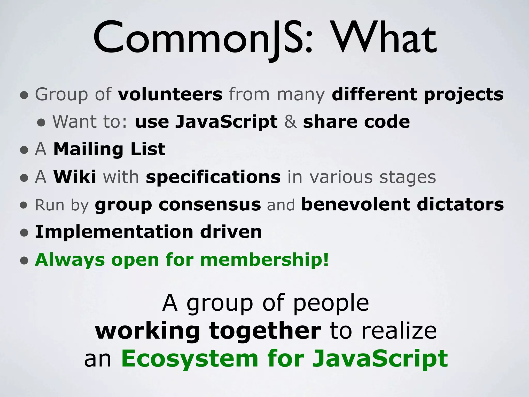 CommonJS: What
• Group of volunteers from many different projects
  • Want to: use JavaScript & share code
• A Mailing List
• A Wiki with specifications in various stages
• Run by group consensus and benevolent dictators
• Implementation driven
• Always open for membership!
            A group of people
       working together to realize
      an Ecosystem for JavaScript
 