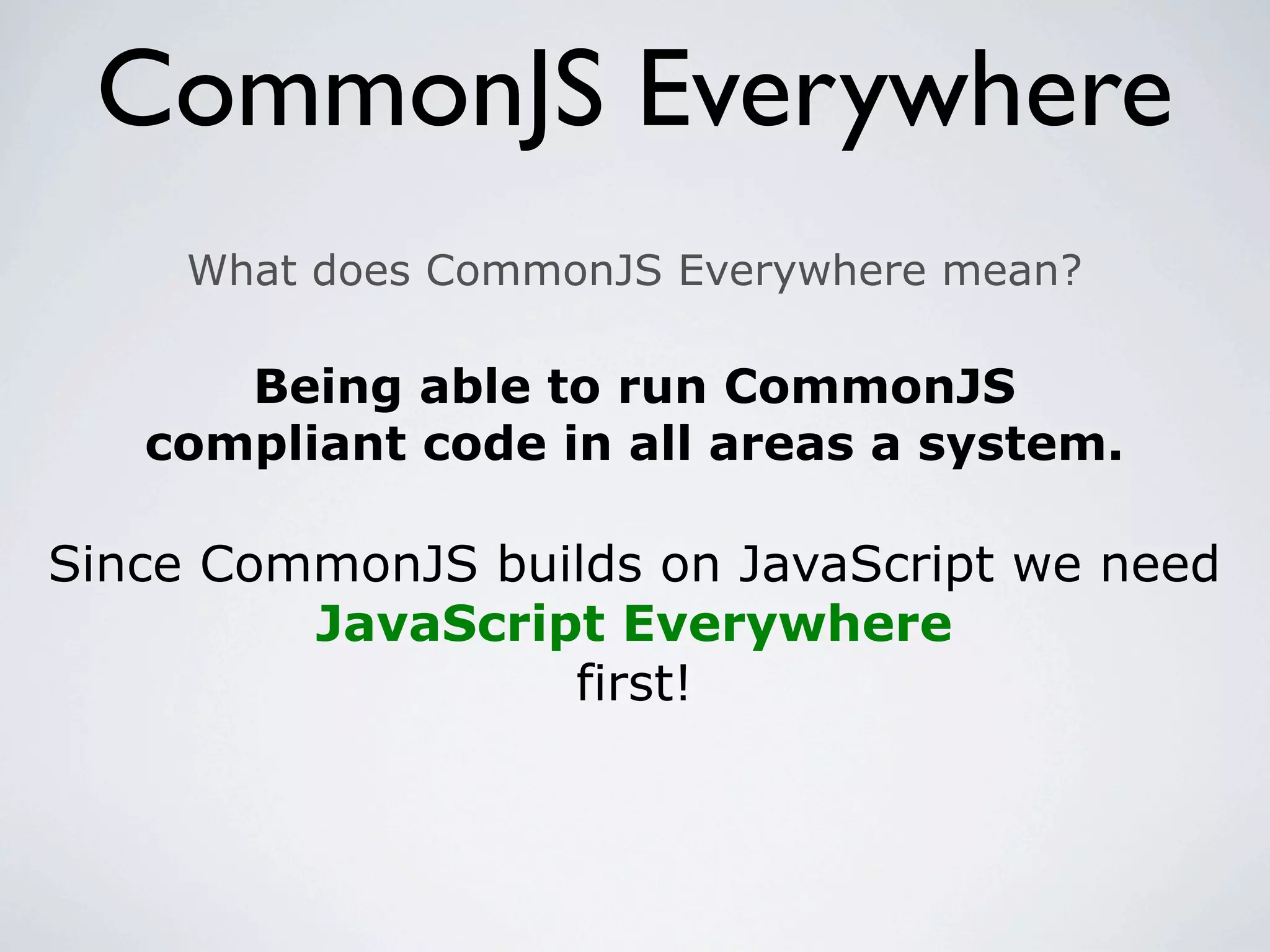 CommonJS Everywhere
     What does CommonJS Everywhere mean?

      Being able to run CommonJS
   compliant code in all areas a system.

Since CommonJS builds on JavaScript we need
         JavaScript Everywhere
                  first!
 