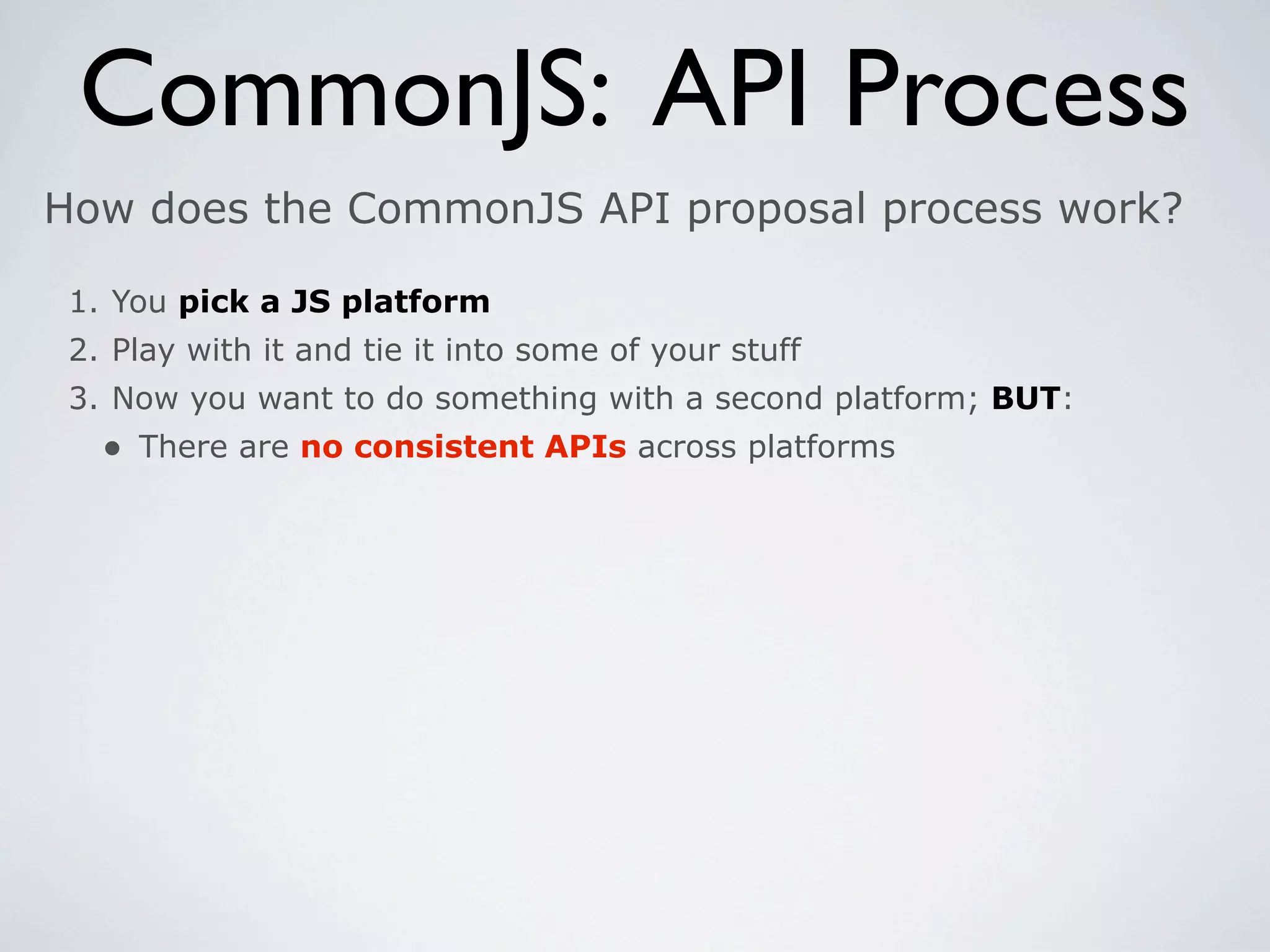 CommonJS: API Process
How does the CommonJS API proposal process work?

 1. You pick a JS platform
 2. Play with it and tie it into some of your stuff
 3. Now you want to do something with a second platform; BUT:
   • There are no consistent APIs across platforms
 