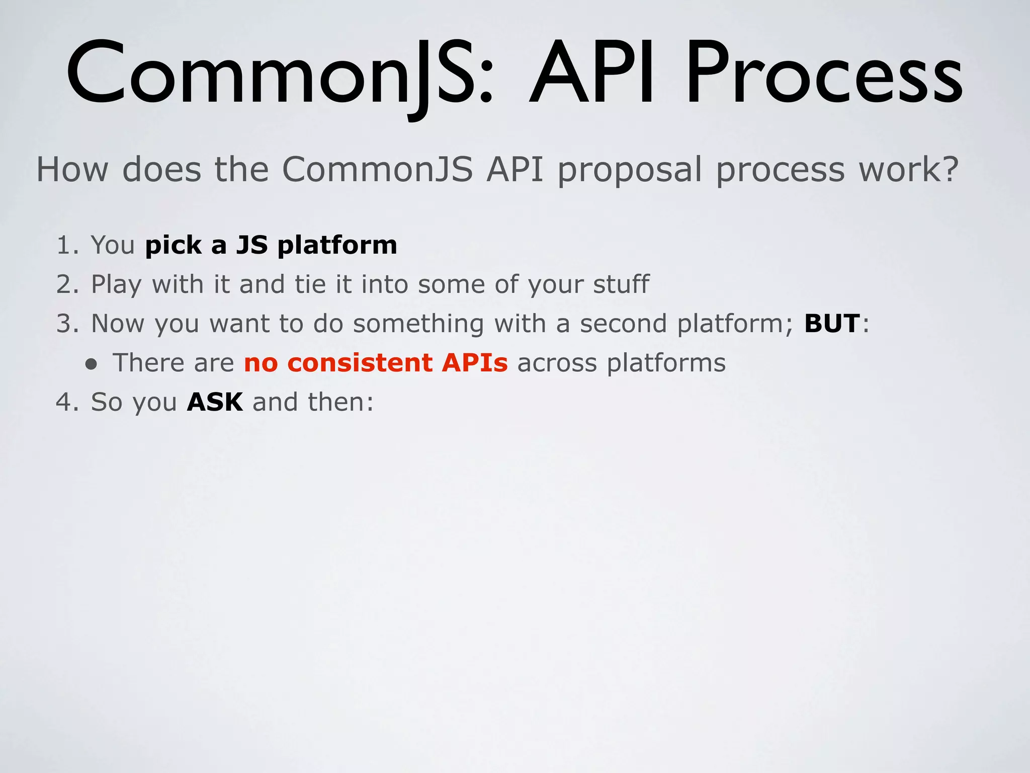 CommonJS: API Process
How does the CommonJS API proposal process work?

 1. You pick a JS platform
 2. Play with it and tie it into some of your stuff
 3. Now you want to do something with a second platform; BUT:
   • There are no consistent APIs across platforms
 4. So you ASK and then:
 