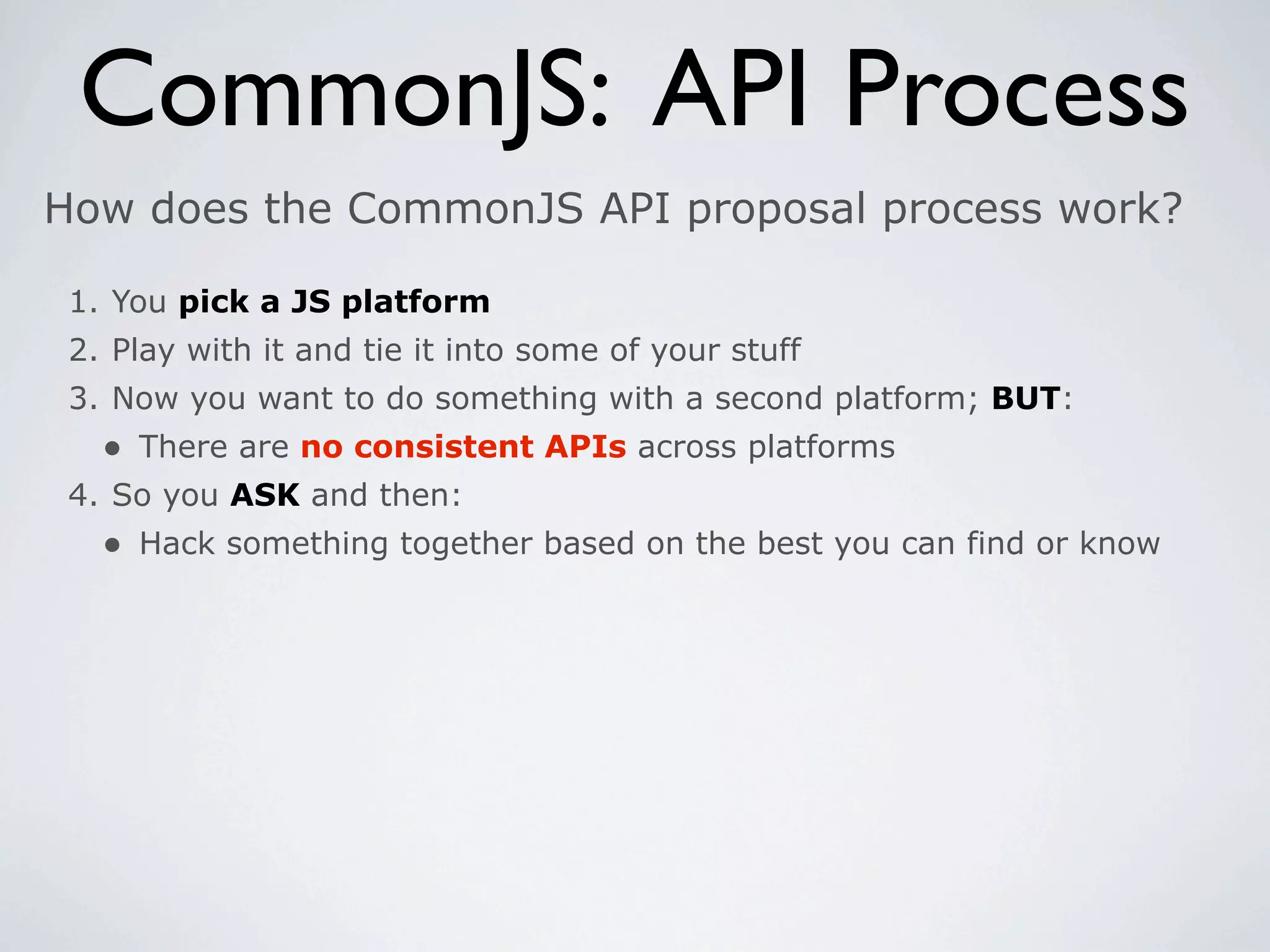 CommonJS: API Process
How does the CommonJS API proposal process work?

 1. You pick a JS platform
 2. Play with it and tie it into some of your stuff
 3. Now you want to do something with a second platform; BUT:
   • There are no consistent APIs across platforms
 4. So you ASK and then:
   • Hack something together based on the best you can find or know
 