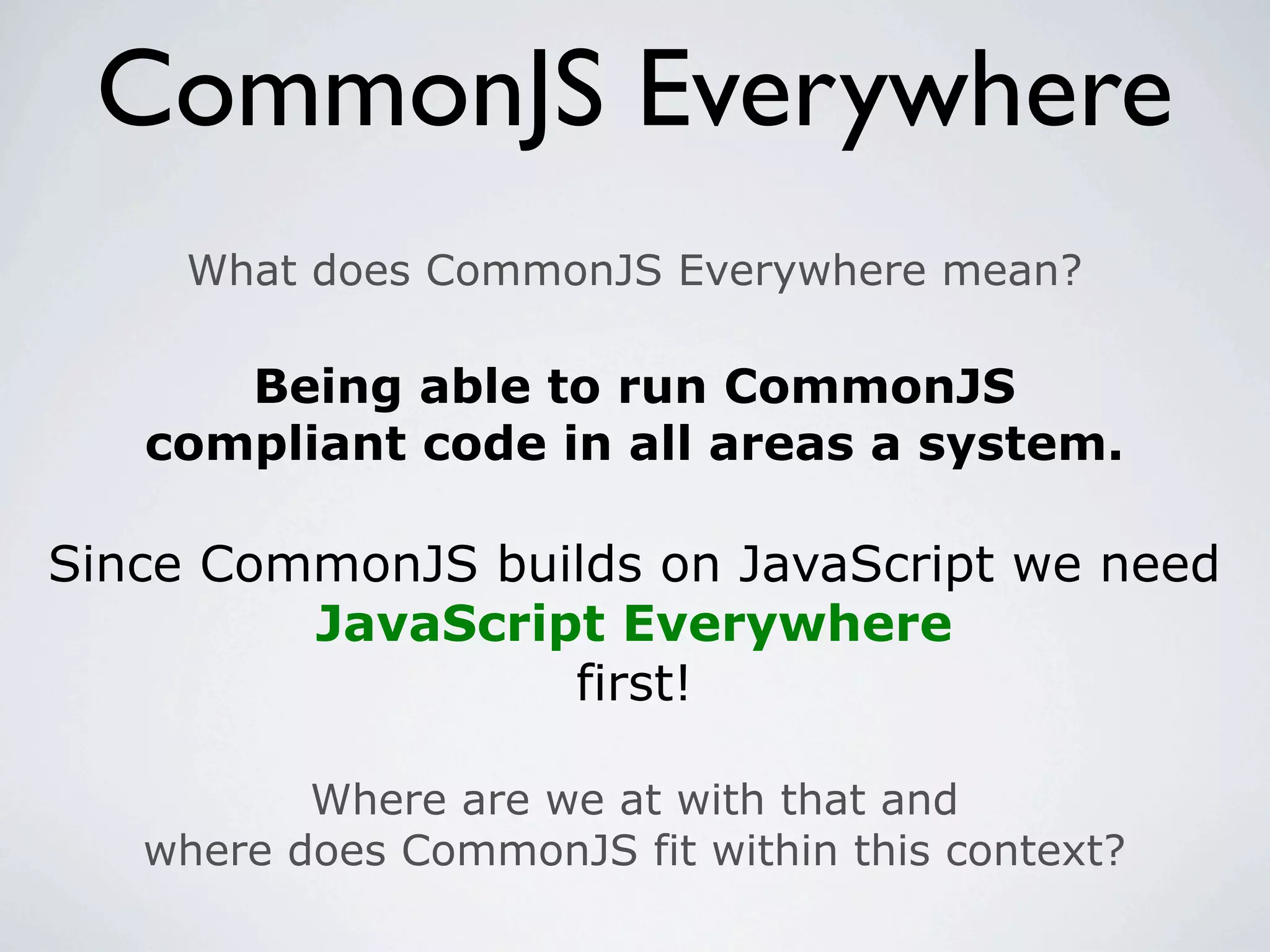 CommonJS Everywhere
     What does CommonJS Everywhere mean?

      Being able to run CommonJS
   compliant code in all areas a system.

Since CommonJS builds on JavaScript we need
         JavaScript Everywhere
                  first!

          Where are we at with that and
   where does CommonJS fit within this context?
 