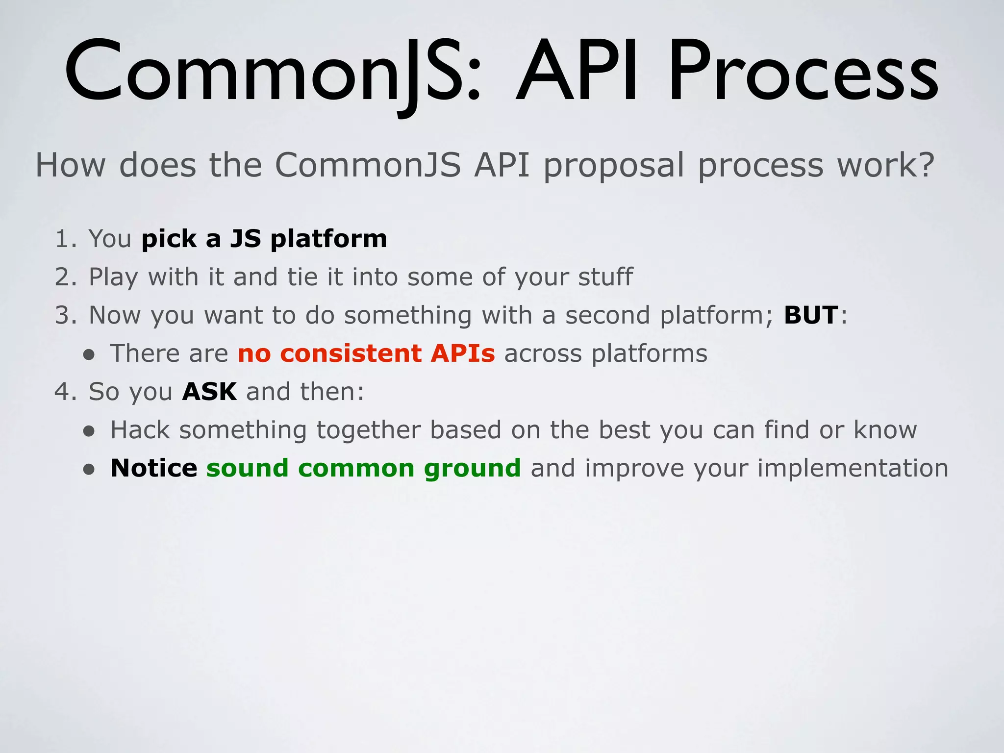 CommonJS: API Process
How does the CommonJS API proposal process work?

 1. You pick a JS platform
 2. Play with it and tie it into some of your stuff
 3. Now you want to do something with a second platform; BUT:
   • There are no consistent APIs across platforms
 4. So you ASK and then:
   • Hack something together based on the best you can find or know
   • Notice sound common ground and improve your implementation
 