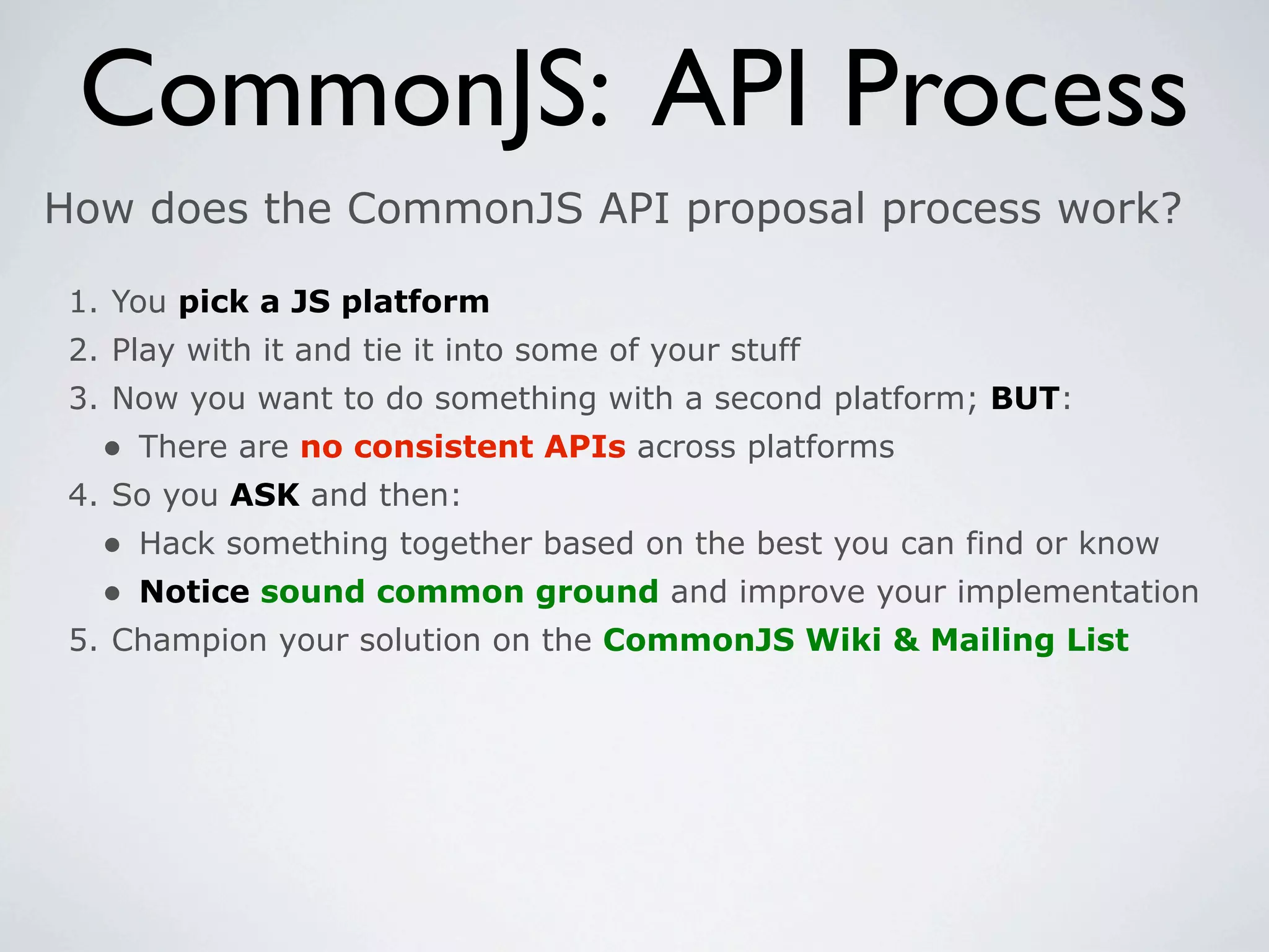 CommonJS: API Process
How does the CommonJS API proposal process work?

 1. You pick a JS platform
 2. Play with it and tie it into some of your stuff
 3. Now you want to do something with a second platform; BUT:
   • There are no consistent APIs across platforms
 4. So you ASK and then:
   • Hack something together based on the best you can find or know
   • Notice sound common ground and improve your implementation
 5. Champion your solution on the CommonJS Wiki & Mailing List
 