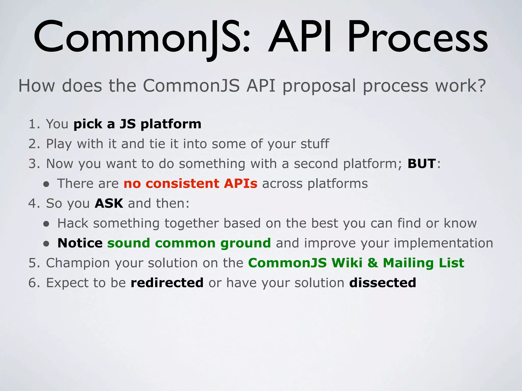 CommonJS: API Process
How does the CommonJS API proposal process work?

 1. You pick a JS platform
 2. Play with it and tie it into some of your stuff
 3. Now you want to do something with a second platform; BUT:
   • There are no consistent APIs across platforms
 4. So you ASK and then:
   • Hack something together based on the best you can find or know
   • Notice sound common ground and improve your implementation
 5. Champion your solution on the CommonJS Wiki & Mailing List
 6. Expect to be redirected or have your solution dissected
 