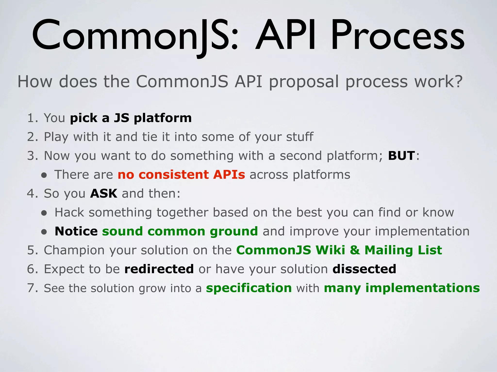 CommonJS: API Process
How does the CommonJS API proposal process work?

 1. You pick a JS platform
 2. Play with it and tie it into some of your stuff
 3. Now you want to do something with a second platform; BUT:
   • There are no consistent APIs across platforms
 4. So you ASK and then:
   • Hack something together based on the best you can find or know
   • Notice sound common ground and improve your implementation
 5. Champion your solution on the CommonJS Wiki & Mailing List
 6. Expect to be redirected or have your solution dissected
 7. See the solution grow into a specification with many implementations
 
