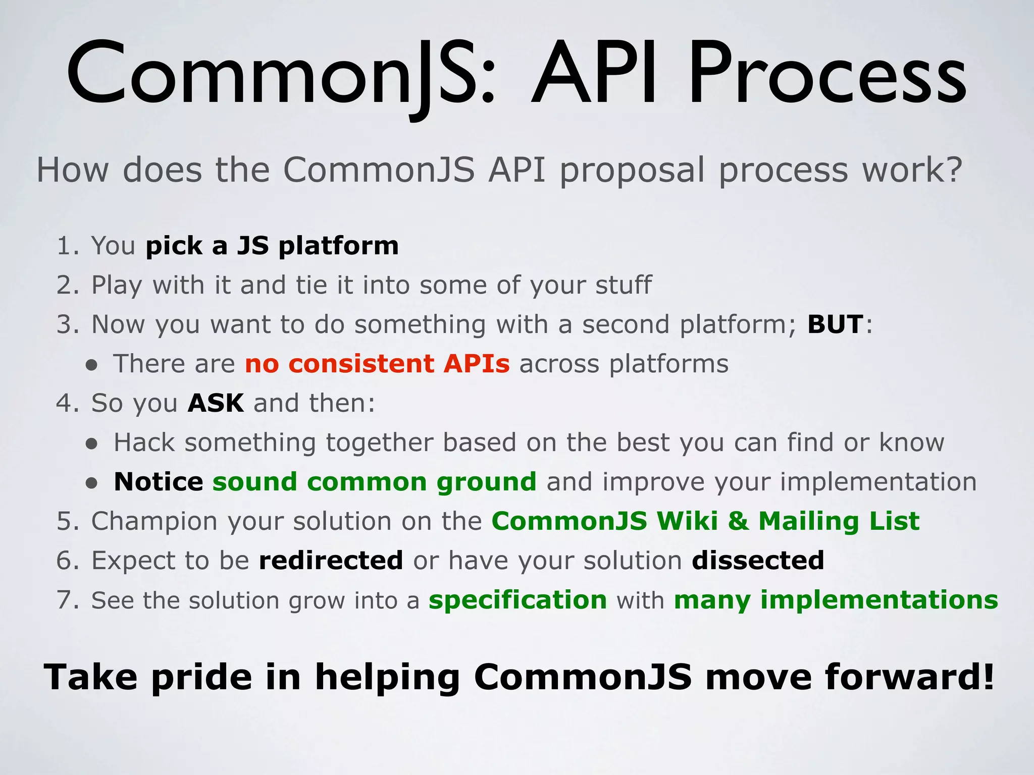 CommonJS: API Process
How does the CommonJS API proposal process work?

 1. You pick a JS platform
 2. Play with it and tie it into some of your stuff
 3. Now you want to do something with a second platform; BUT:
   • There are no consistent APIs across platforms
 4. So you ASK and then:
   • Hack something together based on the best you can find or know
   • Notice sound common ground and improve your implementation
 5. Champion your solution on the CommonJS Wiki & Mailing List
 6. Expect to be redirected or have your solution dissected
 7. See the solution grow into a specification with many implementations


Take pride in helping CommonJS move forward!
 