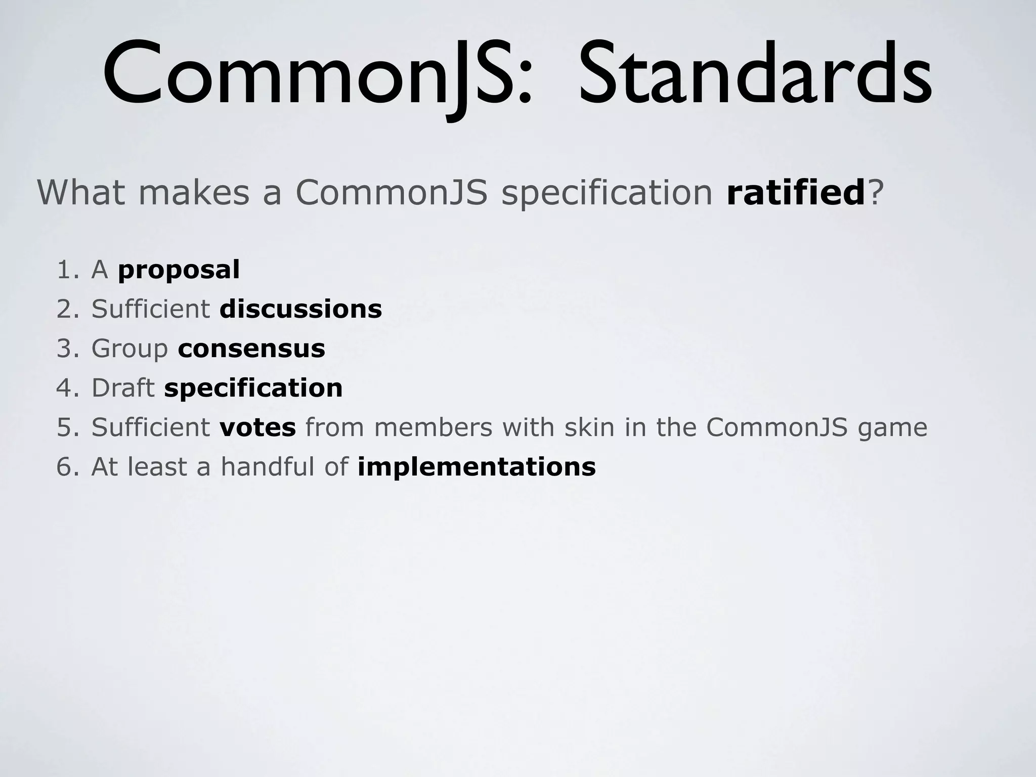 CommonJS: Standards
What makes a CommonJS specification ratified?

 1. A proposal
 2. Sufficient discussions
 3. Group consensus
 4. Draft specification
 5. Sufficient votes from members with skin in the CommonJS game
 6. At least a handful of implementations
 