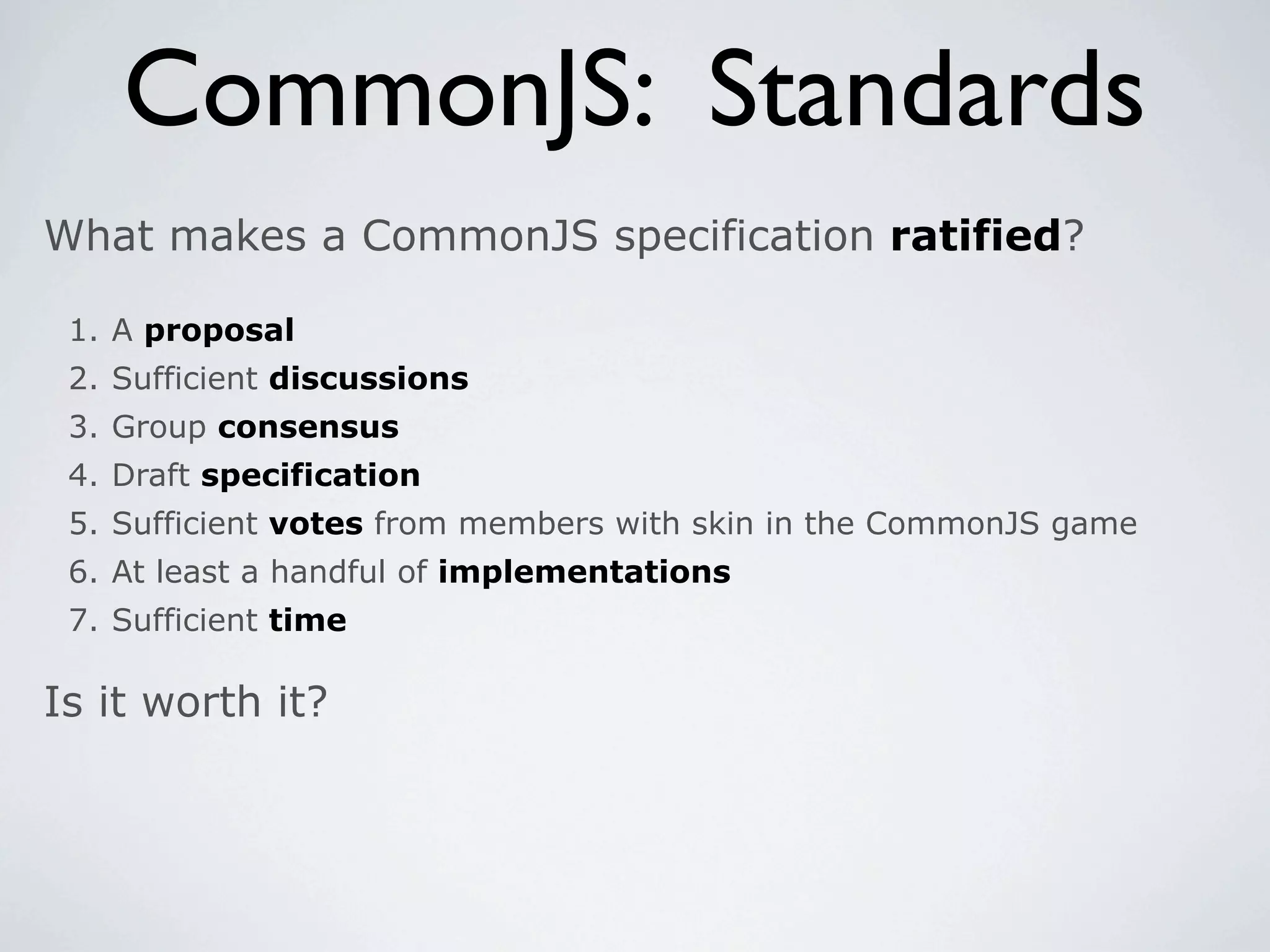 CommonJS: Standards
What makes a CommonJS specification ratified?

 1. A proposal
 2. Sufficient discussions
 3. Group consensus
 4. Draft specification
 5. Sufficient votes from members with skin in the CommonJS game
 6. At least a handful of implementations
 7. Sufficient time

Is it worth it?
 