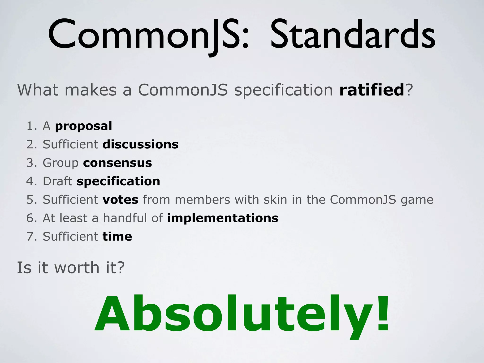 CommonJS: Standards
What makes a CommonJS specification ratified?

 1. A proposal
 2. Sufficient discussions
 3. Group consensus
 4. Draft specification
 5. Sufficient votes from members with skin in the CommonJS game
 6. At least a handful of implementations
 7. Sufficient time

Is it worth it?


            Absolutely!
 