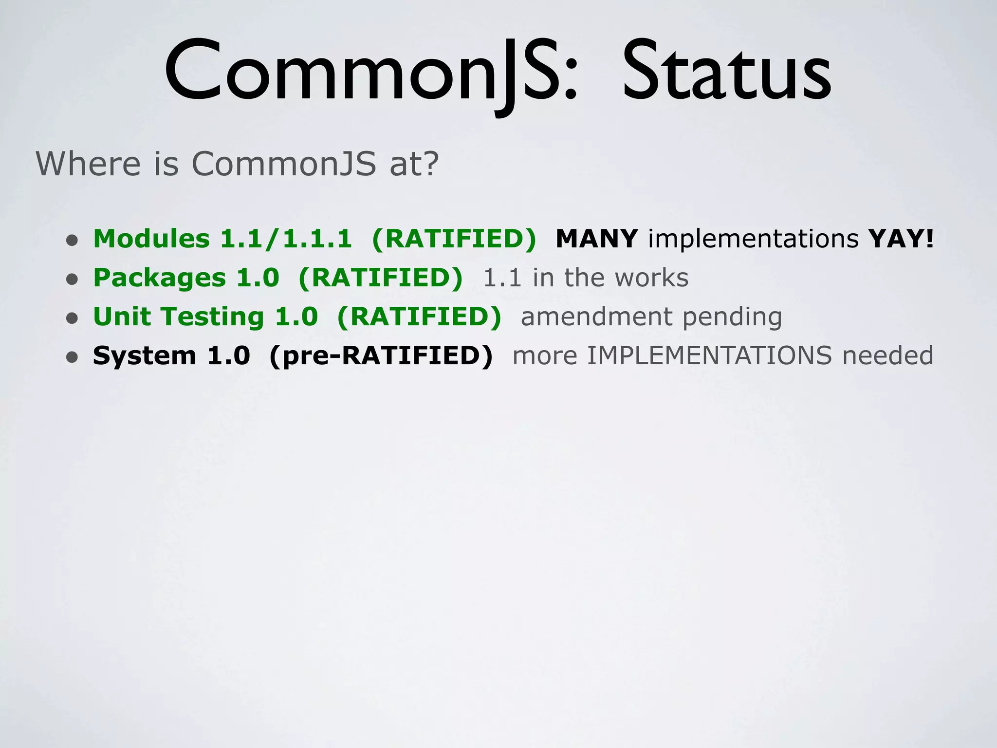 CommonJS: Status
Where is CommonJS at?

 •   Modules 1.1/1.1.1 (RATIFIED) MANY implementations YAY!
 •   Packages 1.0 (RATIFIED) 1.1 in the works
 •   Unit Testing 1.0 (RATIFIED) amendment pending
 •   System 1.0 (pre-RATIFIED) more IMPLEMENTATIONS needed
 