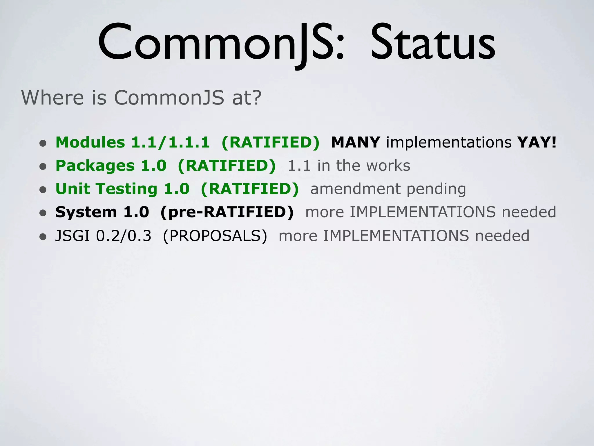 CommonJS: Status
Where is CommonJS at?

 •   Modules 1.1/1.1.1 (RATIFIED) MANY implementations YAY!
 •   Packages 1.0 (RATIFIED) 1.1 in the works
 •   Unit Testing 1.0 (RATIFIED) amendment pending
 •   System 1.0 (pre-RATIFIED) more IMPLEMENTATIONS needed
 •   JSGI 0.2/0.3 (PROPOSALS) more IMPLEMENTATIONS needed
 