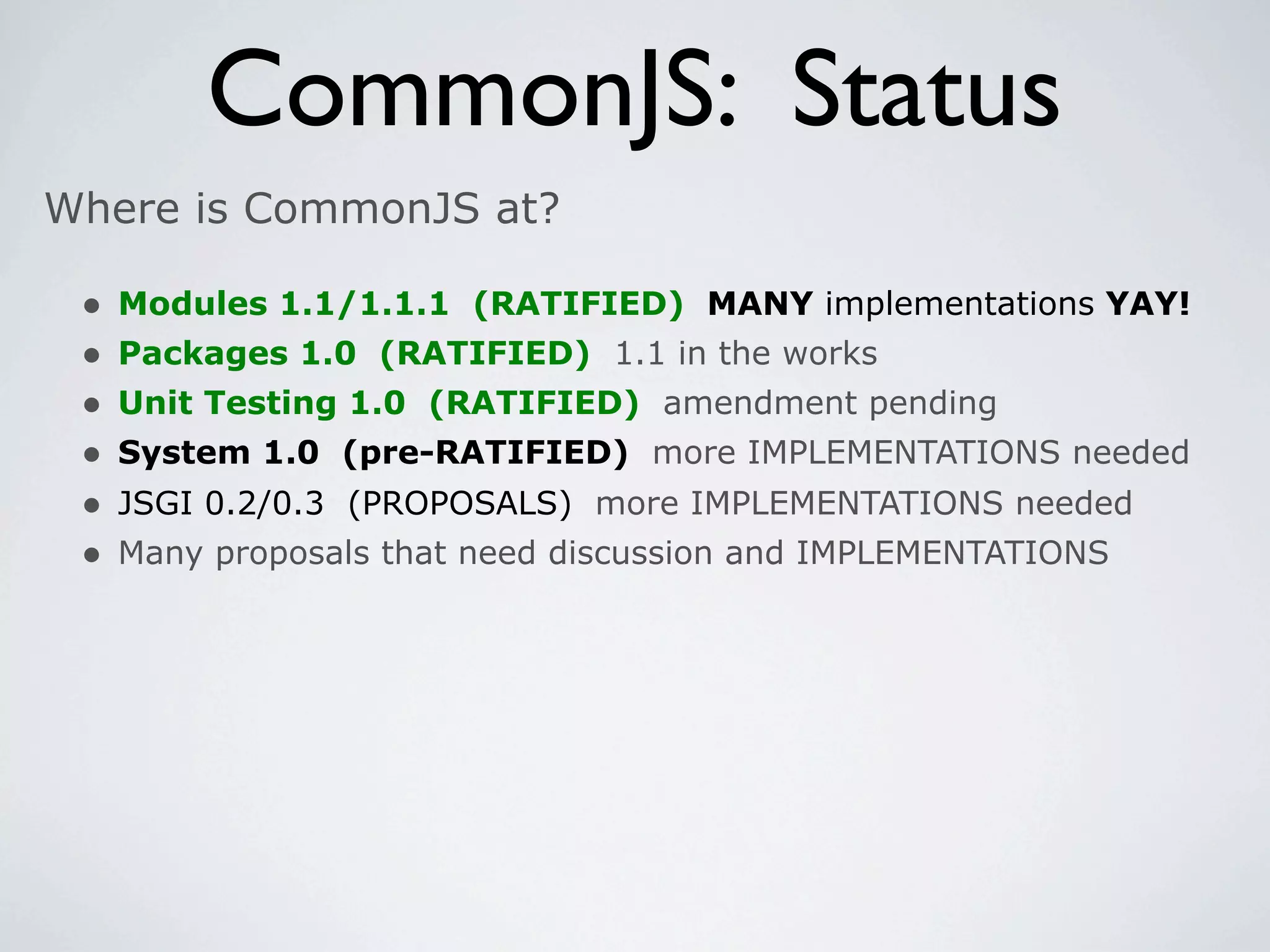 CommonJS: Status
Where is CommonJS at?

 •   Modules 1.1/1.1.1 (RATIFIED) MANY implementations YAY!
 •   Packages 1.0 (RATIFIED) 1.1 in the works
 •   Unit Testing 1.0 (RATIFIED) amendment pending
 •   System 1.0 (pre-RATIFIED) more IMPLEMENTATIONS needed
 •   JSGI 0.2/0.3 (PROPOSALS) more IMPLEMENTATIONS needed
 •   Many proposals that need discussion and IMPLEMENTATIONS
 