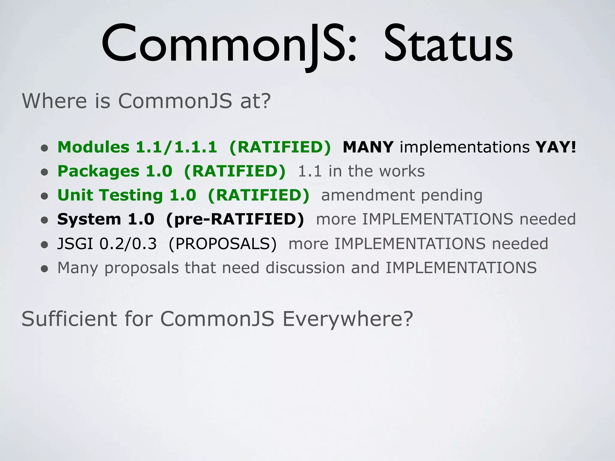 CommonJS: Status
Where is CommonJS at?

 •   Modules 1.1/1.1.1 (RATIFIED) MANY implementations YAY!
 •   Packages 1.0 (RATIFIED) 1.1 in the works
 •   Unit Testing 1.0 (RATIFIED) amendment pending
 •   System 1.0 (pre-RATIFIED) more IMPLEMENTATIONS needed
 •   JSGI 0.2/0.3 (PROPOSALS) more IMPLEMENTATIONS needed
 •   Many proposals that need discussion and IMPLEMENTATIONS


Sufficient for CommonJS Everywhere?
 