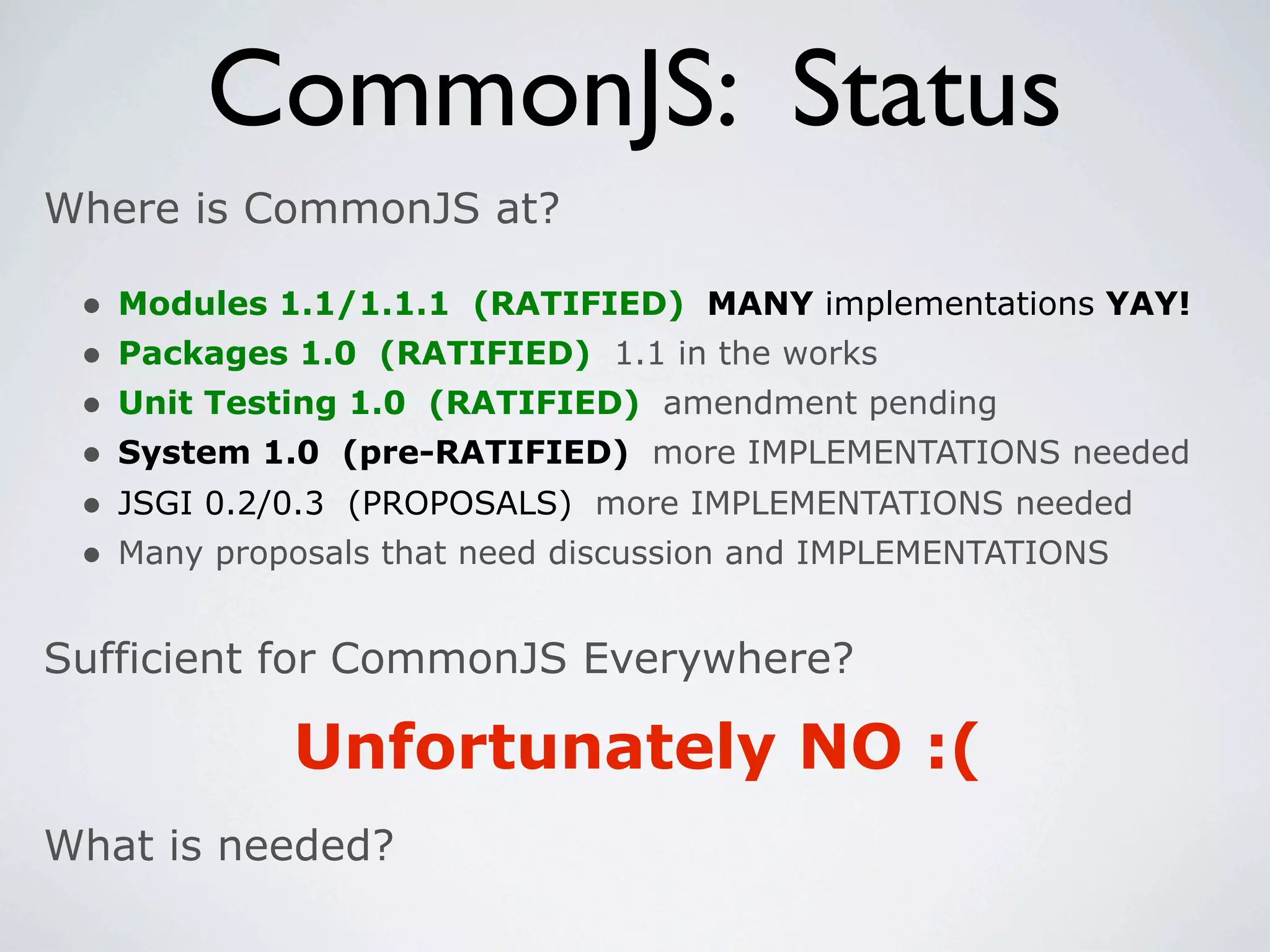 CommonJS: Status
Where is CommonJS at?

 •   Modules 1.1/1.1.1 (RATIFIED) MANY implementations YAY!
 •   Packages 1.0 (RATIFIED) 1.1 in the works
 •   Unit Testing 1.0 (RATIFIED) amendment pending
 •   System 1.0 (pre-RATIFIED) more IMPLEMENTATIONS needed
 •   JSGI 0.2/0.3 (PROPOSALS) more IMPLEMENTATIONS needed
 •   Many proposals that need discussion and IMPLEMENTATIONS


Sufficient for CommonJS Everywhere?

              Unfortunately NO :(
What is needed?
 