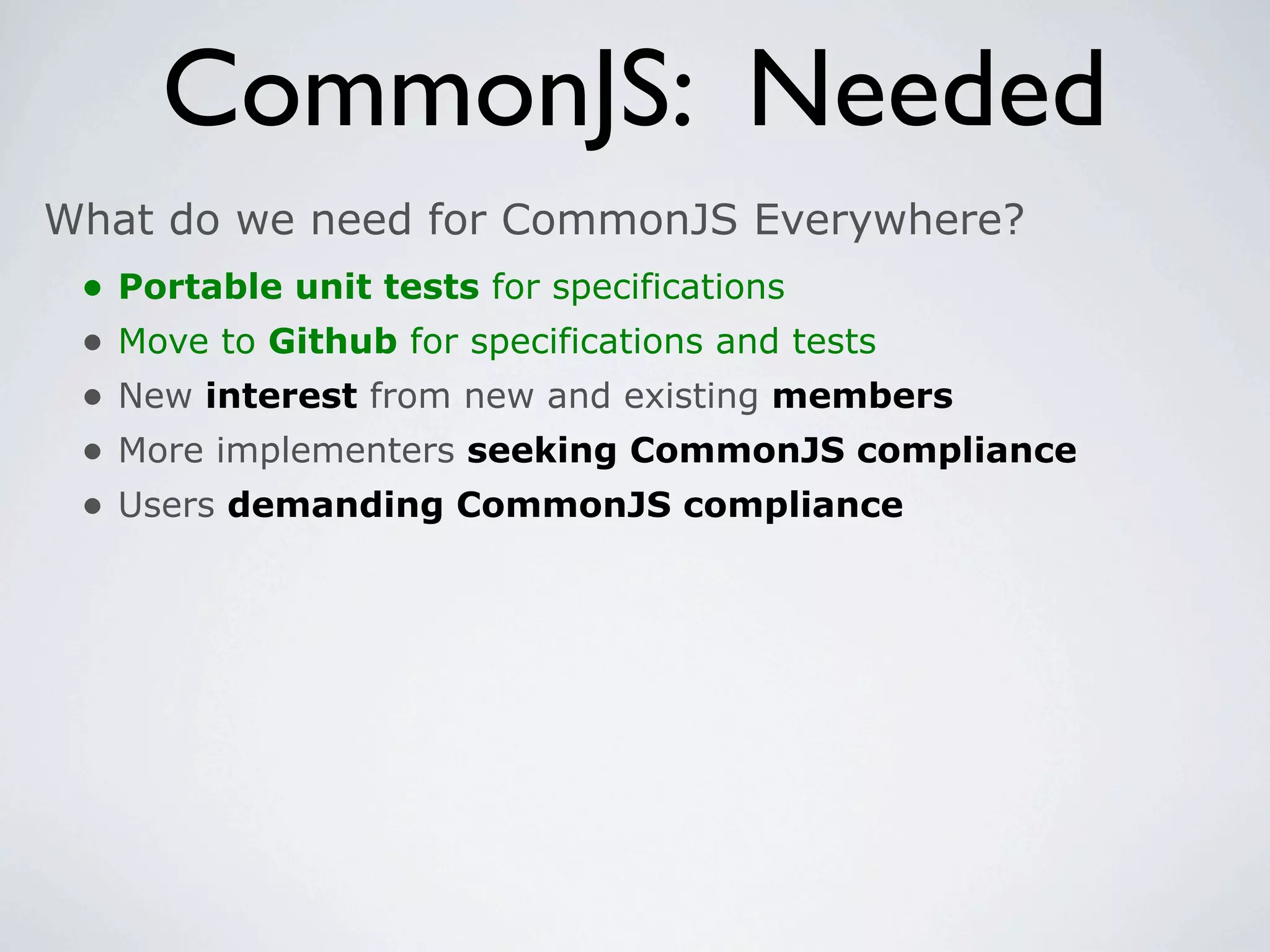CommonJS: Needed
What do we need for CommonJS Everywhere?
 •   Portable unit tests for specifications
 •   Move to Github for specifications and tests
 •   New interest from new and existing members
 •   More implementers seeking CommonJS compliance
 •   Users demanding CommonJS compliance
 