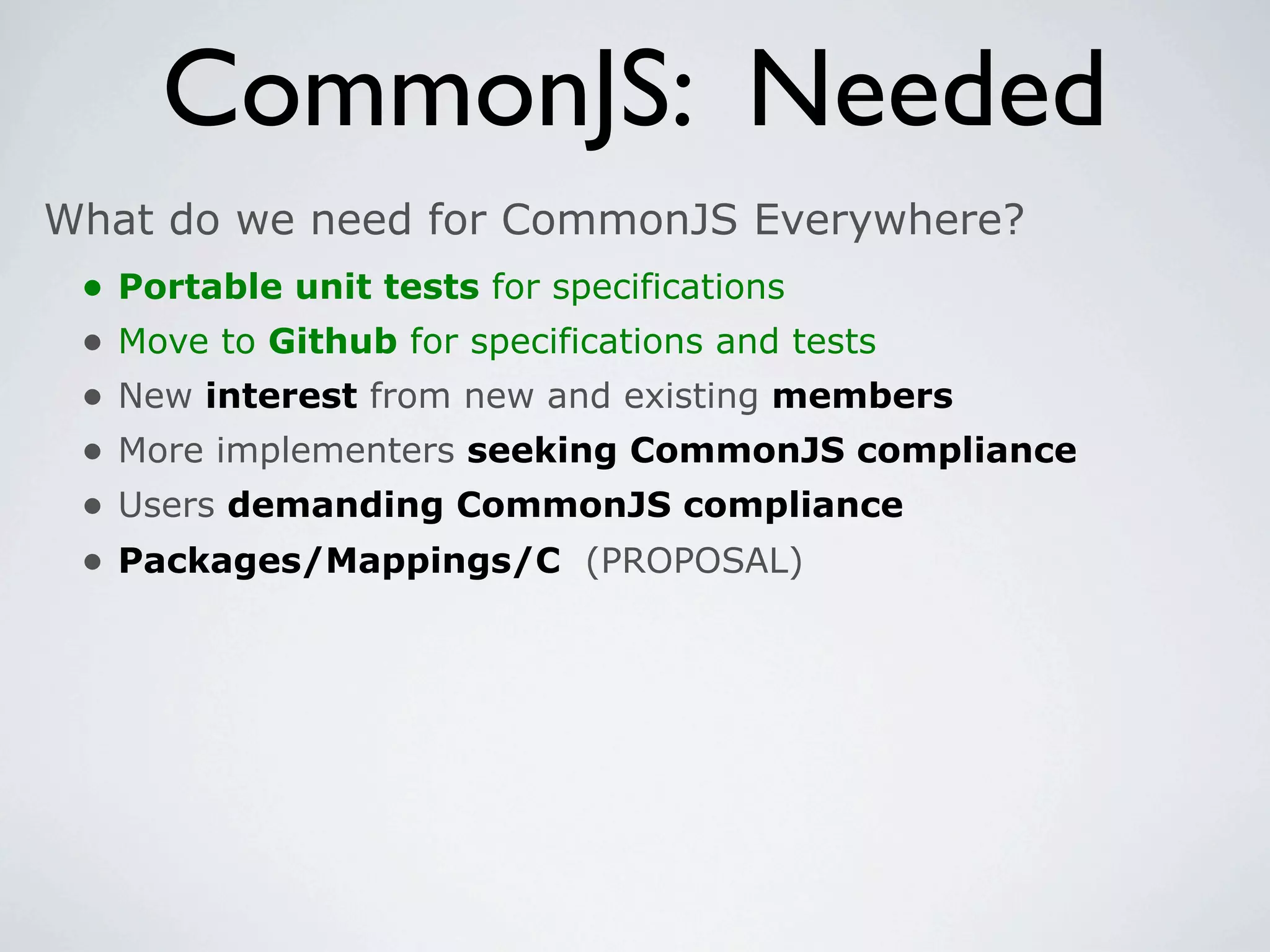 CommonJS: Needed
What do we need for CommonJS Everywhere?
 •   Portable unit tests for specifications
 •   Move to Github for specifications and tests
 •   New interest from new and existing members
 •   More implementers seeking CommonJS compliance
 •   Users demanding CommonJS compliance
 •   Packages/Mappings/C (PROPOSAL)
 