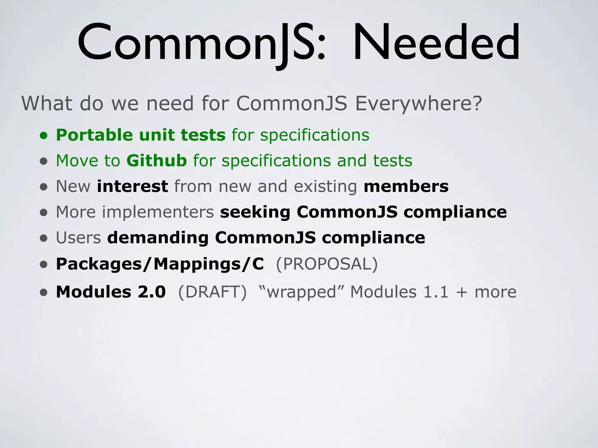 CommonJS: Needed
What do we need for CommonJS Everywhere?
 •   Portable unit tests for specifications
 •   Move to Github for specifications and tests
 •   New interest from new and existing members
 •   More implementers seeking CommonJS compliance
 •   Users demanding CommonJS compliance
 •   Packages/Mappings/C (PROPOSAL)
 •   Modules 2.0 (DRAFT) “wrapped” Modules 1.1 + more
 