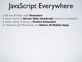 JavaScript Everywhere
• All too familiar with Browsers
• Have heard of Server Side JavaScript (thanks to NodeJS)
• Know about Firebug a Firefox Extension
• Titanium and PhoneGap for Native JS Mobile Apps
 