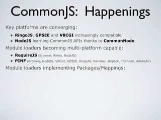 CommonJS: Happenings
Key platforms are converging:
 • RingoJS, GPSEE and V8CGI increasingly compatible
 • NodeJS learning CommonJS APIs thanks to CommonNode
Module loaders becoming multi-platform capable:
 • RequireJS (Browser, Rhino, NodeJS)
 • PINF (Browser, NodeJS, V8CGI, GPSEE, RingoJS, Narwhal, Jetpack, Titanium, AdobeAir)
Module loaders implementing Packages/Mappings:
 