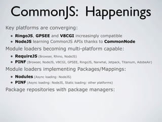 CommonJS: Happenings
Key platforms are converging:
 • RingoJS, GPSEE and V8CGI increasingly compatible
 • NodeJS learning CommonJS APIs thanks to CommonNode
Module loaders becoming multi-platform capable:
 • RequireJS (Browser, Rhino, NodeJS)
 • PINF (Browser, NodeJS, V8CGI, GPSEE, RingoJS, Narwhal, Jetpack, Titanium, AdobeAir)
Module loaders implementing Packages/Mappings:
  • Nodules (Async loading: NodeJS)
  • PINF (Async loading: NodeJS, Static loading: other platforms)
Package repositories with package managers:
 