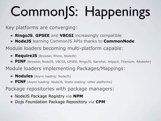 CommonJS: Happenings
Key platforms are converging:
 • RingoJS, GPSEE and V8CGI increasingly compatible
 • NodeJS learning CommonJS APIs thanks to CommonNode
Module loaders becoming multi-platform capable:
 • RequireJS (Browser, Rhino, NodeJS)
 • PINF (Browser, NodeJS, V8CGI, GPSEE, RingoJS, Narwhal, Jetpack, Titanium, AdobeAir)
Module loaders implementing Packages/Mappings:
  • Nodules (Async loading: NodeJS)
  • PINF (Async loading: NodeJS, Static loading: other platforms)
Package repositories with package managers:
  • NodeJS Package Registry via NPM
  • Dojo Foundation Package Repository via CPM
 