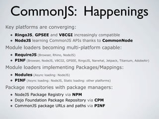 CommonJS: Happenings
Key platforms are converging:
 • RingoJS, GPSEE and V8CGI increasingly compatible
 • NodeJS learning CommonJS APIs thanks to CommonNode
Module loaders becoming multi-platform capable:
 • RequireJS (Browser, Rhino, NodeJS)
 • PINF (Browser, NodeJS, V8CGI, GPSEE, RingoJS, Narwhal, Jetpack, Titanium, AdobeAir)
Module loaders implementing Packages/Mappings:
  • Nodules (Async loading: NodeJS)
  • PINF (Async loading: NodeJS, Static loading: other platforms)
Package repositories with package managers:
  • NodeJS Package Registry via NPM
  • Dojo Foundation Package Repository via CPM
  • CommonJS package URLs and paths via PINF
 