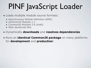 PINF JavaScript Loader
• Loads multiple module source formats:
 •   Asynchronous Module Definition (AMD)
 •   CommonJS Modules 1.1
 •   CommonJS Modules 2.0 (draft)
 •   Plain JavaScript files

• Dynamically downloads and resolves dependencies
• Runs an identical CommonJS package on many platforms
 for development and production:
 
